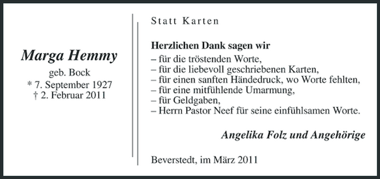 <p>Statt Karten</p><p>Marga Hemmy<br />geb. Bock * 7. September 1927 † 2. Februar 2011</p><p>Herzlichen Dank sagen wir – für die tröstenden Worte, – für die liebevoll geschriebenen Karten, – für einen sanften Händedruck, wo Worte fehlten, – für eine mitfühlende Umarmung, – für Geldgaben, – Herrn Pastor Neef für seine einfühlsamen Worte.</p><p>Angelika Folz und Angehörige<br />Beverstedt, im März 2011</p>