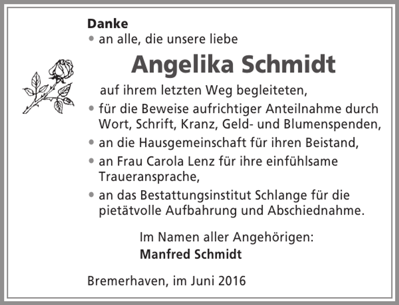 <p>Danke<br /> an alle, die unsere liebe</p><p>Angelika Schmidt<br />auf ihrem letzten Weg begleiteten,<br /> für die Beweise aufrichtiger Anteilnahme durch<br />Wort, Schrift, Kranz, Geld- und Blumenspenden,<br /> an die Hausgemeinschaft für ihren Beistand,<br /> an Frau Carola Lenz für ihre einfühlsame<br />Traueransprache,<br /> an das Bestattungsinstitut Schlange für die<br />pietätvolle Aufbahrung und Abschiednahme.<br />Im Namen aller Angehörigen:<br />Manfred Schmidt<br />Bremerhaven, im Juni 2016</p>