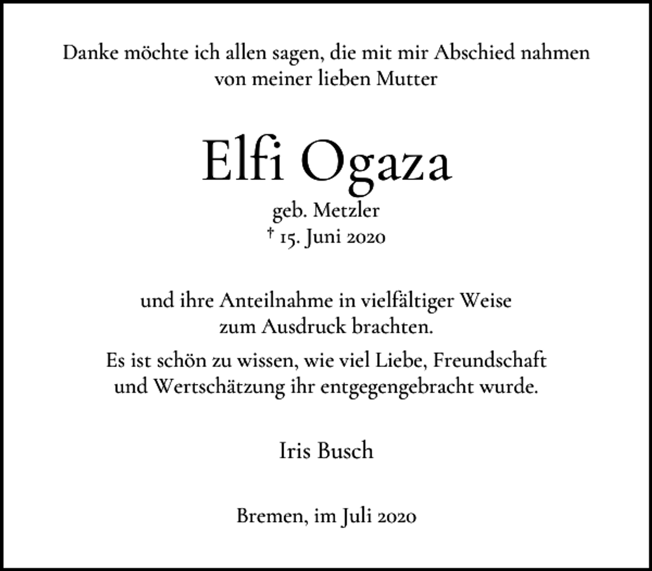 <p>Danke möchte ich allen sagen, die mit mir Abschied nahmen<br />von meiner lieben Mutter</p><p>Elfi Ogaza<br />geb. Metzler<br />† 15. Juni 2020</p><p>und ihre Anteilnahme in vielfältiger Weise<br />zum Ausdruck brachten.<br />Es ist schön zu wissen, wie viel Liebe, Freundschaft<br />und Wertschätzung ihr entgegengebracht wurde.</p><p>Iris Busch<br />Bremen, im Juli 2020</p>