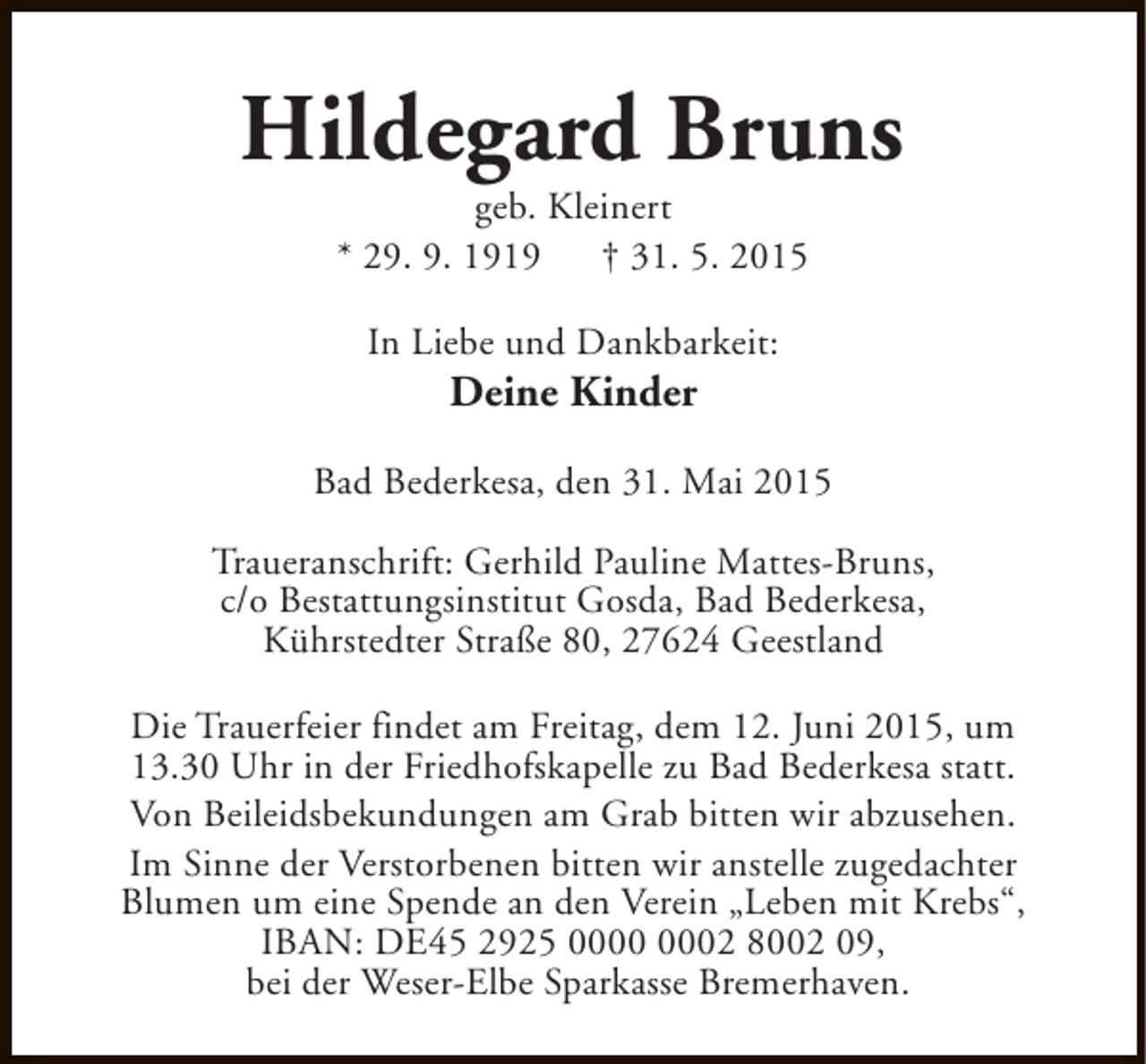 <p>Hildegard Bruns<br />geb. Kleinert<br />* 29. 9. 1919 † 31. 5. 2015<br />In Liebe und Dankbarkeit:</p><p>Deine Kinder</p><p>Bad Bederkesa, den 31. Mai 2015<br />Traueranschrift: Gerhild Pauline Mattes-Bruns,<br />c/o Bestattungsinstitut Gosda, Bad Bederkesa,<br />Kührstedter Straße 80, 27624 Geestland<br />Die Trauerfeier findet am Freitag, dem 12. Juni 2015, um<br />13.30 Uhr in der Friedhofskapelle zu Bad Bederkesa statt.<br />Von Beileidsbekundungen am Grab bitten wir abzusehen.<br />Im Sinne der Verstorbenen bitten wir anstelle zugedachter<br />Blumen um eine Spende an den Verein „Leben mit Krebs“,<br />IBAN: DE45 2925 02 8002 09,<br />bei der Weser-Elbe Sparkasse Bremerhaven.</p>