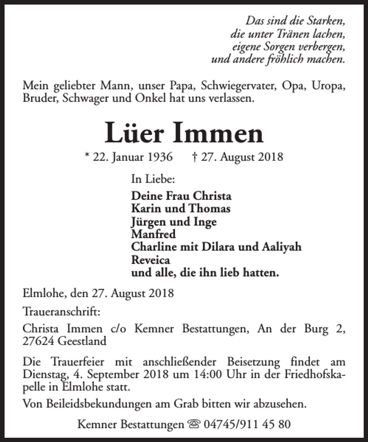 <p>Das sind die Starken,<br />die unter Tränen lachen,<br />eigene Sorgen verbergen,<br />und andere fröhlich machen.<br />Mein geliebter Mann, unser Papa, Schwiegervater, Opa, Uropa,<br />Bruder, Schwager und Onkel hat uns verlassen.</p><p>Lüer Immen</p><p>* 22. Januar 1936</p><p>† 27. August 2018</p><p>In Liebe:<br />Deine Frau Christa<br />Karin und Thomas<br />Jürgen und Inge<br />Manfred<br />Charline mit Dilara und Aaliyah<br />Reveica<br />und alle, die ihn lieb hatten.<br />Elmlohe, den 27. August 2018<br />Traueranschrift:<br />Christa Immen c/o Kemner Bestattungen, An der Burg 2,<br />27624 Geestland<br />Die Trauerfeier mit anschließender Beisetzung findet am<br />Dienstag, 4. September 2018 um 14:00 Uhr in der Friedhofskapelle in Elmlohe statt.<br />Von Beileidsbekundungen am Grab bitten wir abzusehen.<br />Kemner Bestattungen s 04745/911 45 80</p>