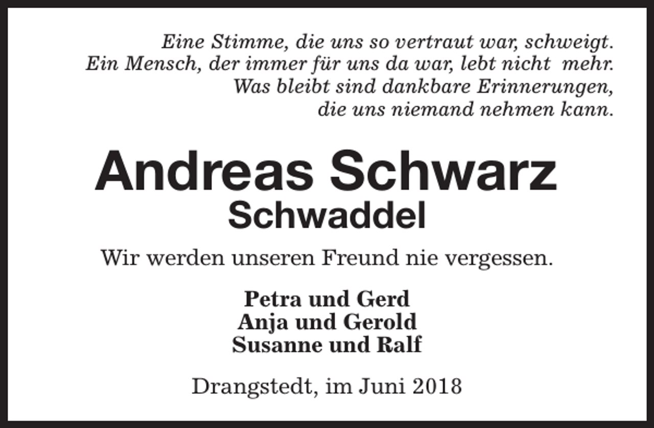 <p>Eine Stimme, die uns so vertraut war, schweigt.<br />Ein Mensch, der immer für uns da war, lebt nicht mehr.<br />Was bleibt sind dankbare Erinnerungen,<br />die uns niemand nehmen kann.</p><p>Andreas Schwarz<br />Schwaddel</p><p>Wir werden unseren Freund nie vergessen.<br />Petra und Gerd<br />Anja und Gerold<br />Susanne und Ralf<br />Drangstedt, im Juni 2018</p>