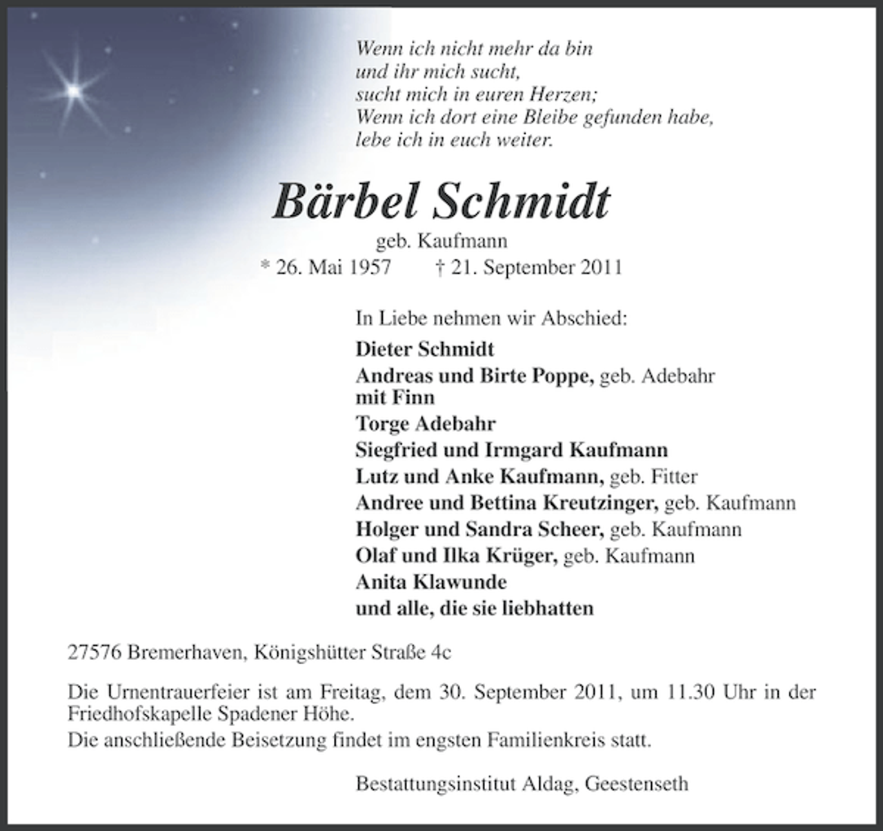 <p>Wenn ich nicht mehr da bin<br />und ihr mich sucht,<br />sucht mich in euren Herzen;<br />Wenn ich dort eine Bleibe gefunden habe,<br />lebe ich in euch weiter.</p><p>Bärbel Schmidt<br />geb. Kaufmann<br />* 26. Mai 1957<br />† 21. September 2011<br />In Liebe nehmen wir Abschied:<br />Dieter Schmidt<br />Andreas und Birte Poppe, geb. Adebahr<br />mit Finn<br />Torge Adebahr<br />Siegfried und Irmgard Kaufmann<br />Lutz und Anke Kaufmann, geb. Fitter<br />Andree und Bettina Kreutzinger, geb. Kaufmann<br />Holger und Sandra Scheer, geb. Kaufmann<br />Olaf und Ilka Krüger, geb. Kaufmann<br />Anita Klawunde<br />und alle, die sie liebhatten<br />27576 Bremerhaven, Königshütter Straße 4c<br />Die Urnentrauerfeier ist am Freitag, dem 30. September 2011, um 11.30 Uhr in der<br />Friedhofskapelle Spadener Höhe.<br />Die anschließende Beisetzung findet im engsten Familienkreis statt.<br />Bestattungsinstitut Aldag, Geestenseth</p>