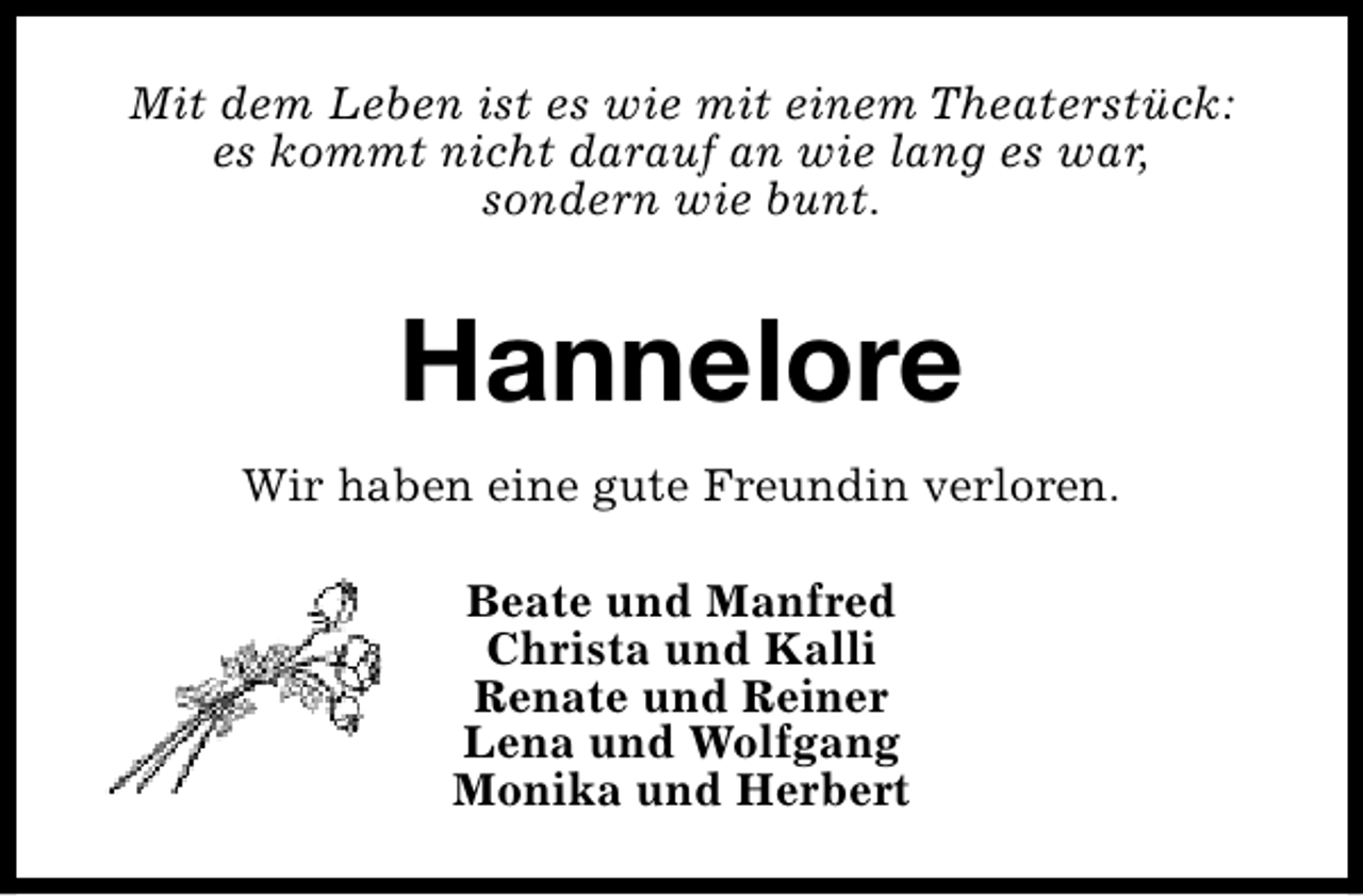 <p>Mit dem Leben ist es wie mit einem Theaterstück:<br />es kommt nicht darauf an wie lang es war,<br />sondern wie bunt.</p><p>Hannelore<br />Wir haben eine gute Freundin verloren.<br />Beate und Manfred<br />Christa und Kalli<br />Renate und Reiner<br />Lena und Wolfgang<br />Monika und Herbert</p>