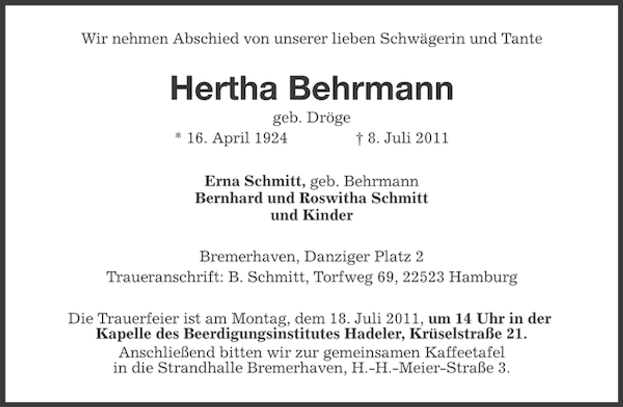 <p>Wir nehmen Abschied von unserer lieben Schwägerin und Tante</p><p>Hertha Behrmann<br />geb. Dröge<br />* 16. April 1924<br />† 8. Juli 2011<br />Erna Schmitt, geb. Behrmann<br />Bernhard und Roswitha Schmitt<br />und Kinder<br />Bremerhaven, Danziger Platz 2<br />Traueranschrift: B. Schmitt, Torfweg 69, 22523 Hamburg<br />Die Trauerfeier ist am Montag, dem 18. Juli 2011, um 14 Uhr in der<br />Kapelle des Beerdigungsinstitutes Hadeler, Krüselstraße 21.<br />Anschließend bitten wir zur gemeinsamen Kaffeetafel<br />in die Strandhalle Bremerhaven, H.-H.-Meier-Straße 3.</p>