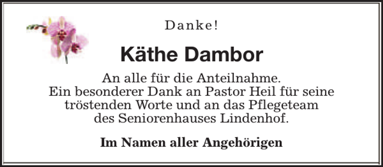 <p>Danke!</p><p>Käthe Dambor<br />An alle für die Anteilnahme.<br />Ein besonderer Dank an Pastor Heil für seine<br />tröstenden Worte und an das Pflegeteam<br />des Seniorenhauses Lindenhof.<br />Im Namen aller Angehörigen</p>