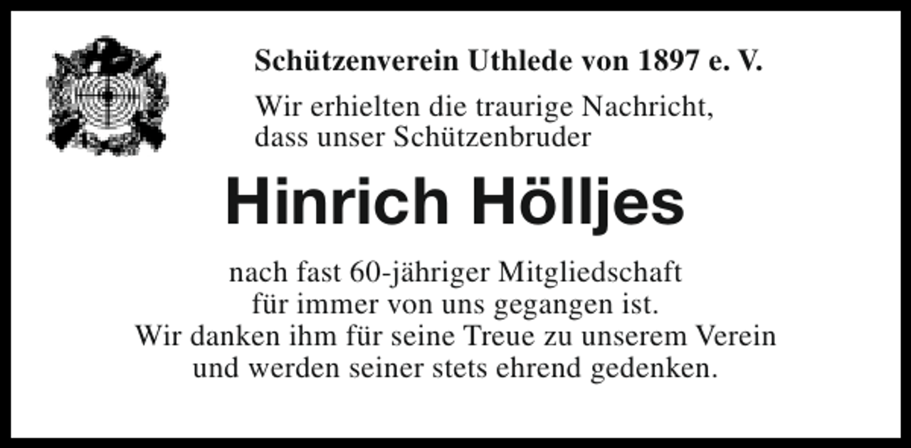 <p>Schützenverein Uthlede von 1897 e. V.<br />Wir erhielten die traurige Nachricht,<br />dass unser Schützenbruder</p><p>Hinrich Hölljes<br />nach fast 60-jähriger Mitgliedschaft<br />für immer von uns gegangen ist.<br />Wir danken ihm für seine Treue zu unserem Verein<br />und werden seiner stets ehrend gedenken.</p>
