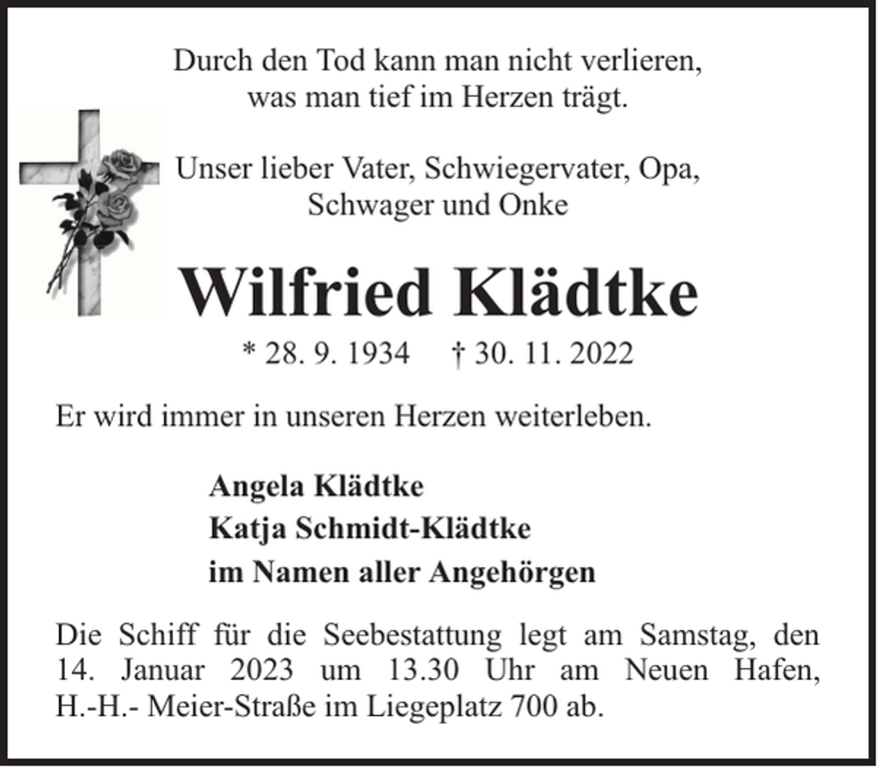 <p>Durch den Tod kann man nicht verlieren,<br />was man tief im Herzen trägt.<br />Unser lieber Vater, Schwiegervater, Opa,<br />Schwager und Onke</p><p>Wilfried Klädtke<br />* 28. 9. 1934</p><p>† 30. 11. 2022</p><p>Er wird immer in unseren Herzen weiterleben.<br />Angela Klädtke<br />Katja Schmidt-Klädtke<br />im Namen aller Angehörgen<br />Die Schiff für die Seebestattung legt am Samstag, den<br />14. Januar 2023 um 13.30 Uhr am Neuen Hafen,<br />H.-H.- Meier-Straße im Liegeplatz 700 ab.</p>