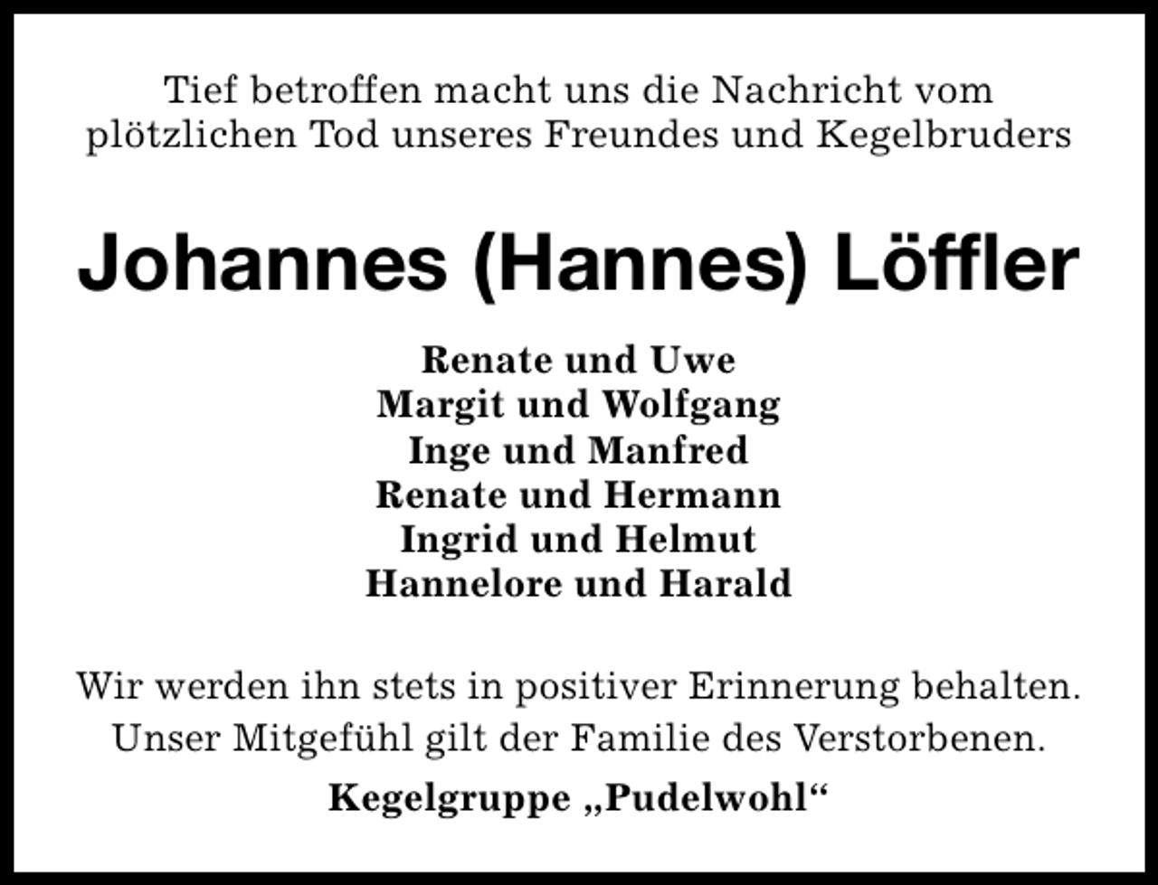 <p>Tief betroffen macht uns die Nachricht vom<br />plötzlichen Tod unseres Freundes und Kegelbruders</p><p>Johannes (Hannes) Löffler<br />Renate und Uwe<br />Margit und Wolfgang<br />Inge und Manfred<br />Renate und Hermann<br />Ingrid und Helmut<br />Hannelore und Harald<br />Wir werden ihn stets in positiver Erinnerung behalten.<br />Unser Mitgefühl gilt der Familie des Verstorbenen.<br />Kegelgruppe „Pudelwohl“</p>