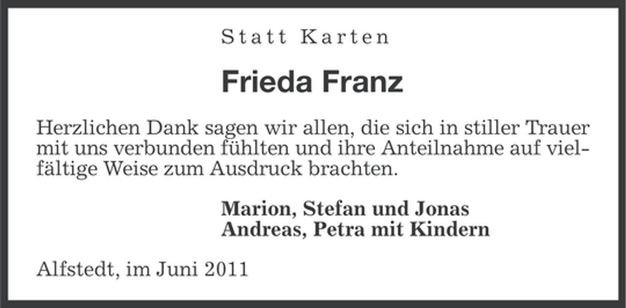 <p>Statt Karten</p><p>Frieda Franz<br />Herzlichen Dank sagen wir allen, die sich in stiller Trauer<br />mit uns verbunden fühlten und ihre Anteilnahme auf vielfältige Weise zum Ausdruck brachten.<br />Marion, Stefan und Jonas<br />Andreas, Petra mit Kindern<br />Alfstedt, im Juni 2011</p>