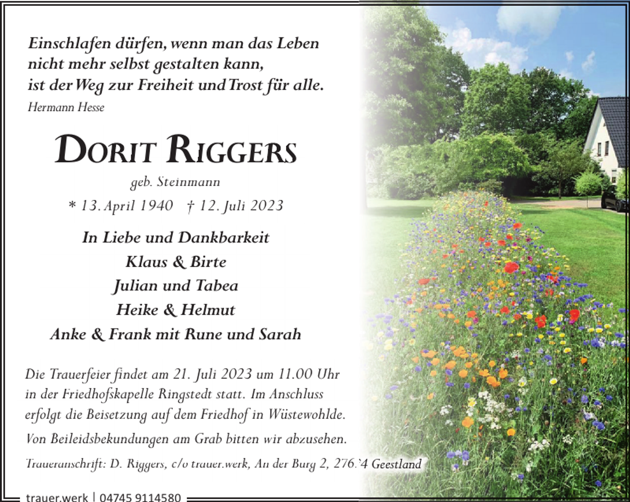 <p>Einschlafen dürfen,wenn man das Leben<br />nicht mehr selbst gestalten kann,<br />ist derWeg zur Freiheit undTrost für alle.<br />Hermann Hesse</p><p>DO</p><p>IT RIGGE S</p><p>geb. Steinmann<br />* 13. April 1940 † 12. Juli 2023</p><p>In Liebe und Dankbarkeit<br />Klaus &amp; Birte<br />Julian und Tabea<br />Heike &amp; Helmut<br />Anke &amp; Frank mit Rune und Sarah<br />Die Trauerfeier ﬁndet am 21. Juli 2023 um 11.00 Uhr<br />in der Friedhofskapelle Ringstedt statt. Im Anschluss<br />erfolgt die Beisetzung auf dem Friedhof in Wüstewohlde.<br />Von Beileidsbekundungen am Grab bitten wir abzusehen.<br />Traueranschrift: D. Riggers, c/o trauer.werk, An der Burg 2, 27622<br />|</p>