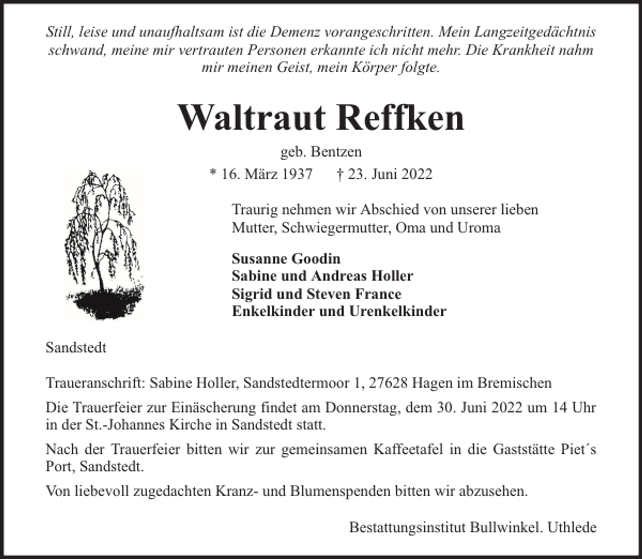 <p>Still, leise und unaufhaltsam ist die Demenz vorangeschritten. Mein Langzeitgedächtnis<br />schwand, meine mir vertrauten Personen erkannte ich nicht mehr. Die Krankheit nahm<br />mir meinen Geist, mein Körper folgte.</p><p>Waltraut Reffken<br />geb. Bentzen<br />* 16. März 1937 † 23. Juni 2022</p><p>Traurig nehmen wir Abschied von unserer lieben<br />Mutter, Schwiegermutter, Oma und Uroma<br />Susanne Goodin<br />Sabine und Andreas Holler<br />Sigrid und Steven France<br />Enkelkinder und Urenkelkinder<br />Sandstedt<br />Traueranschrift: Sabine Holler, Sandstedtermoor 1, 27628 Hagen im Bremischen<br />Die Trauerfeier zur Einäscherung findet am Donnerstag, dem 30. Juni 2022 um 14 Uhr<br />in der St.-Johannes Kirche in Sandstedt statt.<br />Nach der Trauerfeier bitten wir zur gemeinsamen Kaffeetafel in die Gaststätte Piet´s<br />Port, Sandstedt.<br />Von liebevoll zugedachten Kranz- und Blumenspenden bitten wir abzusehen.<br />Bestattungsinstitut Bullwinkel. Uthlede</p>
