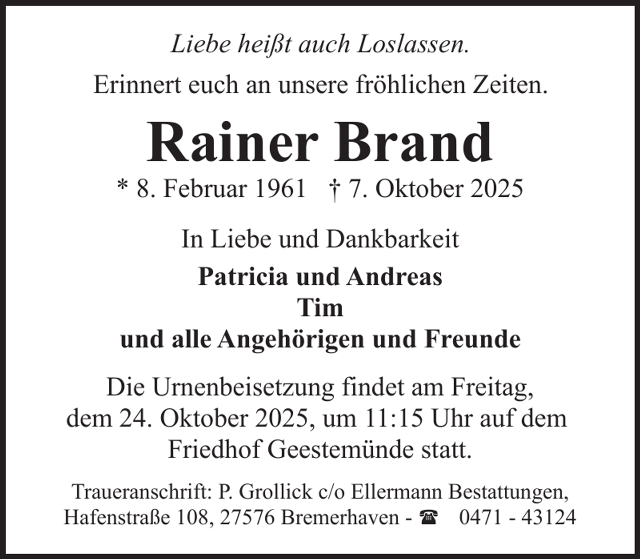 <p>Liebe heißt auch Loslassen.<br />Erinnert euch an unsere fröhlichen Zeiten.</p><p>Rainer Brand</p><p>* 8. Februar 1961 † 7. Oktober 2025<br />In Liebe und Dankbarkeit<br />Patricia und Andreas<br />Tim<br />und alle Angehörigen und Freunde<br />Die Urnenbeisetzung findet am Freitag,<br />dem 24. Oktober 2025, um 11:15 Uhr auf dem<br />Friedhof Geestemünde statt.<br />Traueranschrift: P. Grollick c/o Ellermann Bestattungen,<br />Hafenstraße 108, 27576 Bremerhaven - ( 0471 - 43124</p>