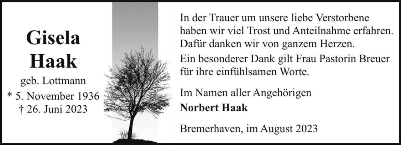 <p>Gisela<br />Haak</p><p>geb. Lottmann<br />* 5. November 1936<br />† 26. Juni 2023</p><p>In der Trauer um unsere liebe Verstorbene<br />haben wir viel Trost und Anteilnahme erfahren.<br />Dafür danken wir von ganzem Herzen.<br />Ein besonderer Dank gilt Frau Pastorin Breuer<br />für ihre einfühlsamen Worte.<br />Im Namen aller Angehörigen<br />Norbert Haak<br />Bremerhaven, im August 2023</p>