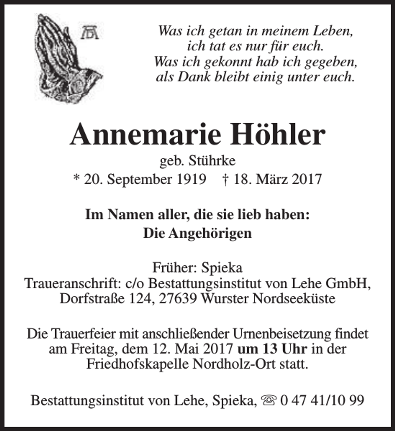 <p>Was ich getan in meinem Leben,<br />ich tat es nur für euch.<br />Was ich gekonnt hab ich gegeben,<br />als Dank bleibt einig unter euch.</p><p>Annemarie Höhler<br />geb. Stührke<br />* 20. September 1919 † 18. März 2017<br />Im Namen aller, die sie lieb haben:<br />Die Angehörigen<br />Früher: Spieka<br />Traueranschrift: c/o Bestattungsinstitut von Lehe GmbH,<br />Dorfstraße 124, 27639 Wurster Nordseeküste<br />Die Trauerfeier mit anschließender Urnenbeisetzung findet<br />am Freitag, dem 12. Mai 2017 um 13 Uhr in der<br />Friedhofskapelle Nordholz-Ort statt.<br />Bestattungsinstitut von Lehe, Spieka, s 0 47 41/10 99</p>