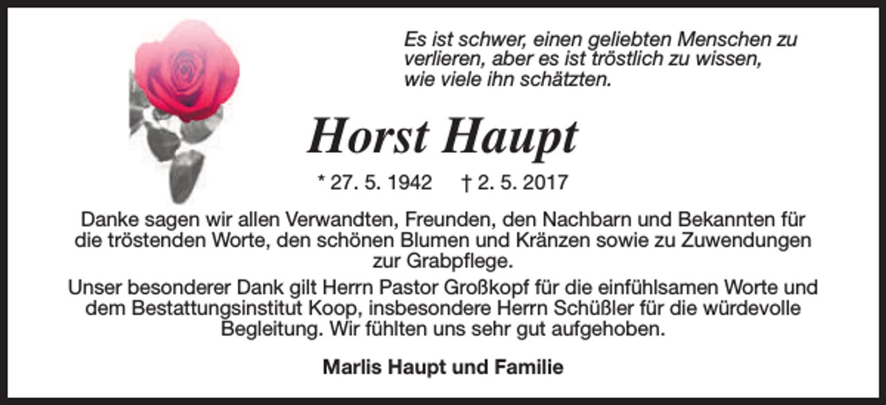 <p>Es ist schwer, einen geliebten Menschen zu<br />verlieren, aber es ist tröstlich zu wissen,<br />wie viele ihn schätzten.</p><p>Horst Haupt<br />* 27. 5. 1942</p><p>† 2. 5. 2017</p><p>Danke sagen wir allen Verwandten, Freunden, den Nachbarn und Bekannten für<br />die tröstenden Worte, den schönen Blumen und Kränzen sowie zu Zuwendungen<br />zur Grabpflege.<br />Unser besonderer Dank gilt Herrn Pastor Großkopf für die einfühlsamen Worte und<br />dem Bestattungsinstitut Koop, insbesondere Herrn Schüßler für die würdevolle<br />Begleitung. Wir fühlten uns sehr gut aufgehoben.<br />Marlis Haupt und Familie</p>