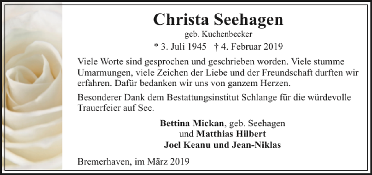 <p>Christa Seehagen<br />geb. Kuchenbecker</p><p>* 3. Juli 1945 † 4. Februar 2019<br />Viele Worte sind gesprochen und geschrieben worden. Viele stumme<br />Umarmungen, viele Zeichen der Liebe und der Freundschaft durften wir<br />erfahren. Dafür bedanken wir uns von ganzem Herzen.<br />Besonderer Dank dem Bestattungsinstitut Schlange für die würdevolle<br />Trauerfeier auf See.<br />Bettina Mickan, geb. Seehagen<br />und Matthias Hilbert<br />Joel Keanu und Jean-Niklas<br />Bremerhaven, im März 2019</p>
