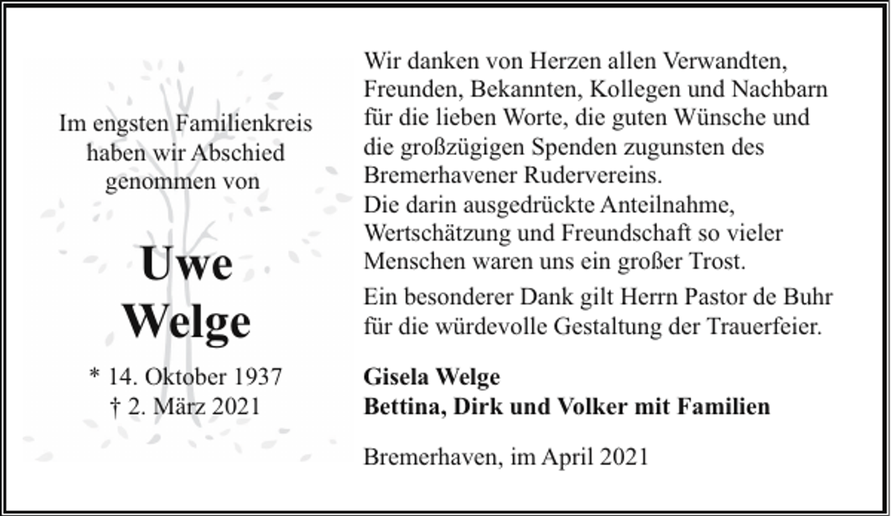 <p>Im engsten Familienkreis<br />haben wir Abschied<br />genommen von</p><p>Uwe<br />Welge<br />* 14. Oktober 1937<br />† 2. März 2021</p><p>Wir danken von Herzen allen Verwandten,<br />Freunden, Bekannten, Kollegen und Nachbarn<br />für die lieben Worte, die guten Wünsche und<br />die großzügigen Spenden zugunsten des<br />Bremerhavener Rudervereins.<br />Die darin ausgedrückte Anteilnahme,<br />Wertschätzung und Freundschaft so vieler<br />Menschen waren uns ein großer Trost.<br />Ein besonderer Dank gilt Herrn Pastor de Buhr<br />für die würdevolle Gestaltung der Trauerfeier.<br />Gisela Welge<br />Bettina, Dirk und Volker mit Familien<br />Bremerhaven, im April 2021</p>