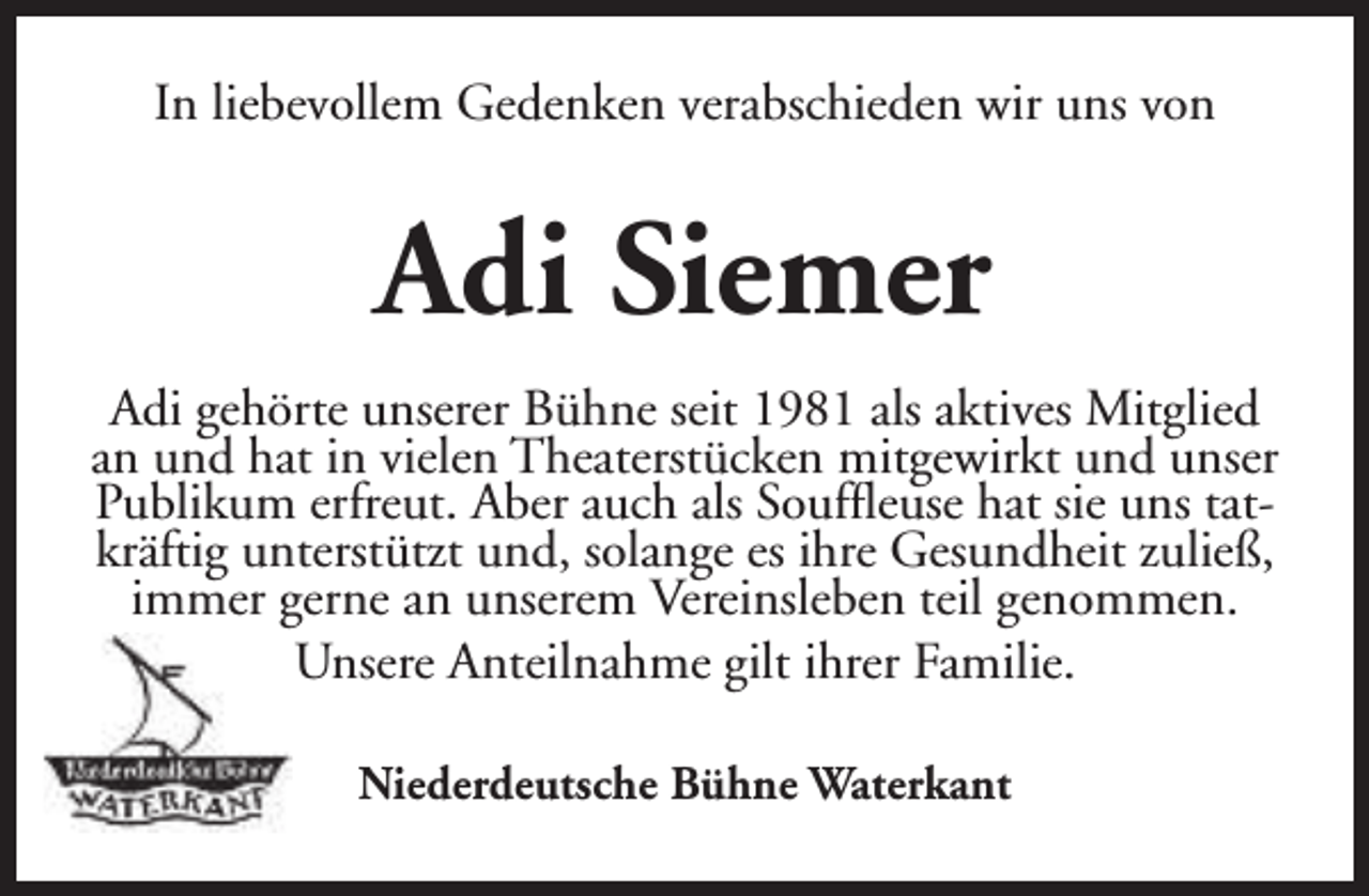 <p>In liebevollem Gedenken verabschieden wir uns von</p><p>Adi Siemer<br />Adi gehörte unserer Bühne seit 1981 als aktives Mitglied<br />an und hat in vielen Theaterstücken mitgewirkt und unser<br />Publikum erfreut. Aber auch als Souffleuse hat sie uns tatkräftig unterstützt und, solange es ihre Gesundheit zuließ,<br />immer gerne an unserem Vereinsleben teil genommen.<br />Unsere Anteilnahme gilt ihrer Familie.<br />Niederdeutsche Bühne Waterkant</p>