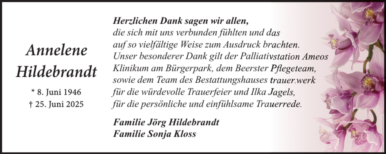 <p>Annelene<br />Hildebrandt<br />* 8. Juni 1946<br />† 25. Juni 2025</p><p>Herzlichen Dank sagen wir allen,<br />die sich mit uns verbunden fühlten und das<br />auf so vielfältige Weise zum Ausdruck brrachten.<br />Unser besonderer Dank gilt der Palliativvstation Ameos<br />Klinikum am Bürgerpark, dem Beerster Pﬂegeteam,<br />sowie dem Team des Bestattungshauses trauer.werk<br />für die würdevolle Trauerfeier und Ilka Jagels,<br />für die persönliche und einfühlsame Trauuerrede.<br />Familie Jörg Hildebrandt<br />Familie Sonja Kloss</p>