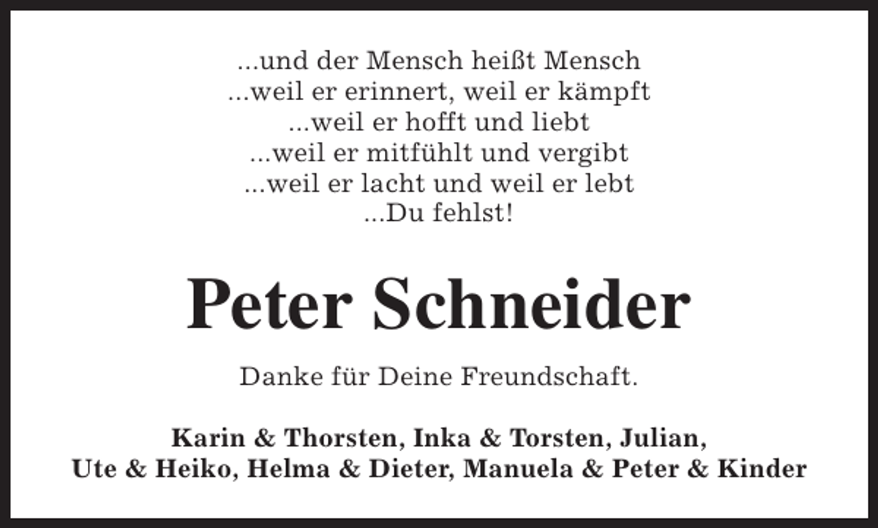 <p>...und der Mensch heißt Mensch<br />...weil er erinnert, weil er kämpft<br />...weil er hofft und liebt<br />...weil er mitfühlt und vergibt<br />...weil er lacht und weil er lebt<br />...Du fehlst!</p><p>Peter Schneider<br />Danke für Deine Freundschaft.<br />Karin &amp; Thorsten, Inka &amp; Torsten, Julian,<br />Ute &amp; Heiko, Helma &amp; Dieter, Manuela &amp; Peter &amp; Kinder</p>