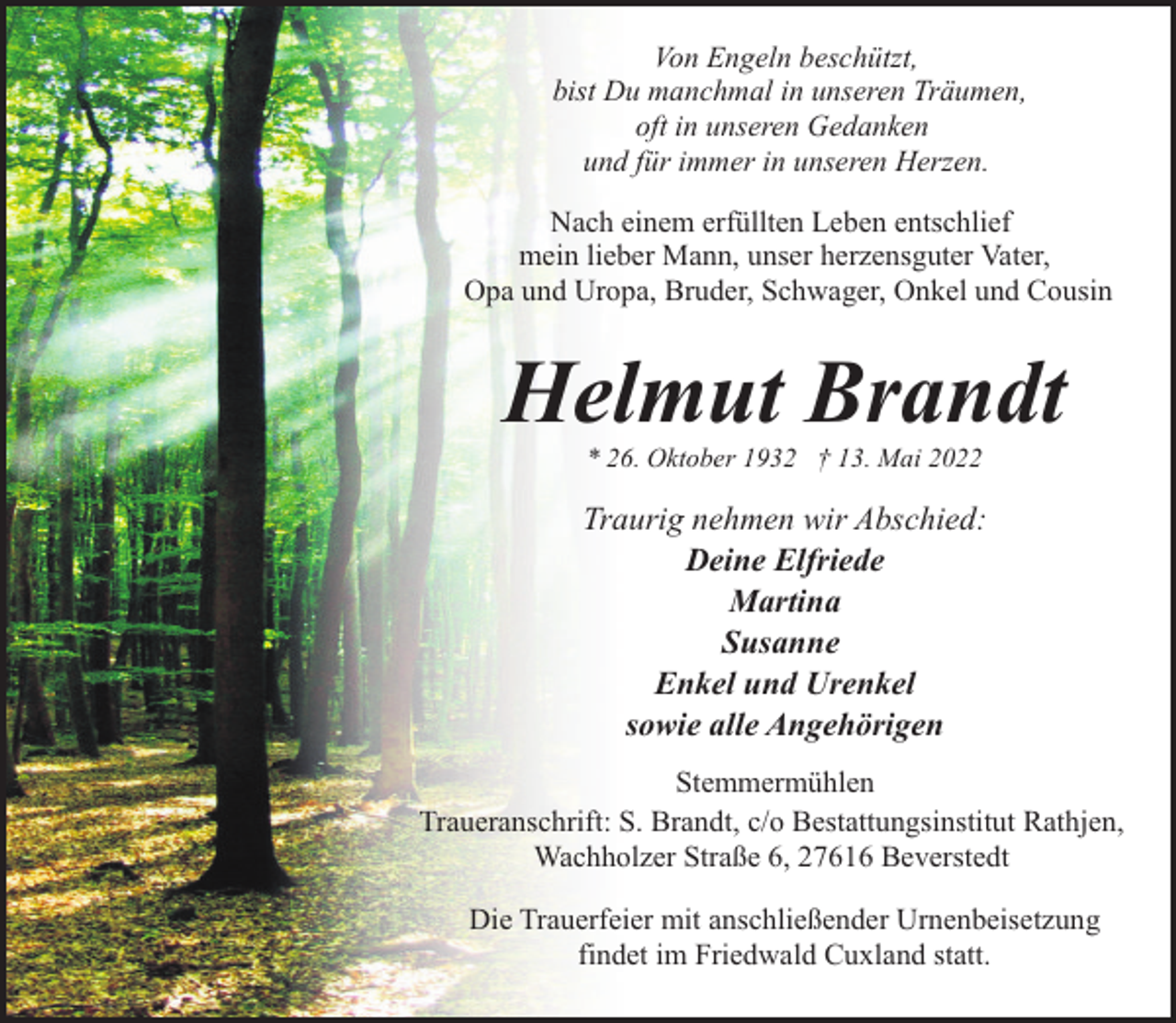 <p>Von Engeln beschützt,<br />bist Du manchmal in unseren Träumen,<br />oft in unseren Gedanken<br />und für immer in unseren Herzen.<br />Nach einem erfüllten Leben entschlief<br />mein lieber Mann, unser herzensguter Vater,<br />Opa und Uropa, Bruder, Schwager, Onkel und Cousin</p><p>Helmut Brandt<br />* 26. Oktober 1932 † 13. Mai 2022</p><p>Traurig nehmen wir Abschied:<br />Deine Elfriede<br />Martina<br />Susanne<br />Enkel und Urenkel<br />sowie alle Angehörigen<br />Stemmermühlen<br />Traueranschrift: S. Brandt, c/o Bestattungsinstitut Rathjen,<br />Wachholzer Straße 6, 27616 Beverstedt<br />Die Trauerfeier mit anschließender Urnenbeisetzung<br />findet im Friedwald Cuxland statt.</p>