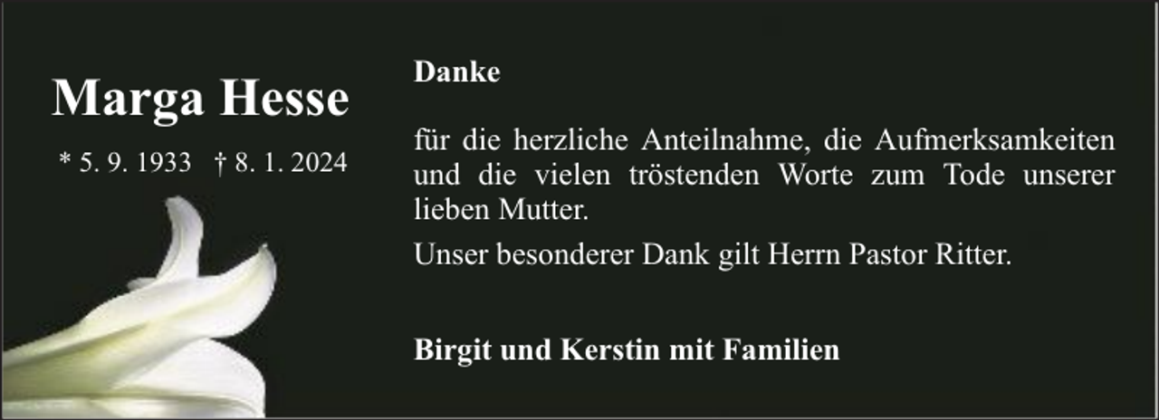 <p>Marga Hesse<br />* 5. 9. 1933 † 8. 1. 2024</p><p>Danke<br />für die herzliche Anteilnahme, die Aufmerksamkeiten<br />und die vielen tröstenden Worte zum Tode unserer<br />lieben Mutter.<br />Unser besonderer Dank gilt Herrn Pastor Ritter.<br />Birgit und Kerstin mit Familien</p>