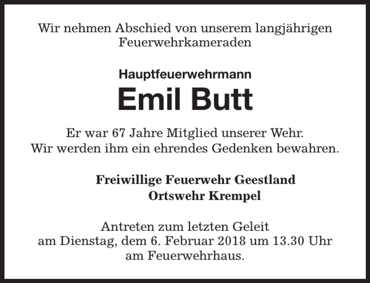 <p>Wir nehmen Abschied von unserem langjährigen<br />Feuerwehrkameraden<br />Hauptfeuerwehrmann</p><p>Emil Butt<br />Er war 67 Jahre Mitglied unserer Wehr.<br />Wir werden ihm ein ehrendes Gedenken bewahren.<br />Freiwillige Feuerwehr Geestland<br />Ortswehr Krempel<br />Antreten zum letzten Geleit<br />am Dienstag, dem 6. Februar 2018 um 13.30 Uhr<br />am Feuerwehrhaus.</p>
