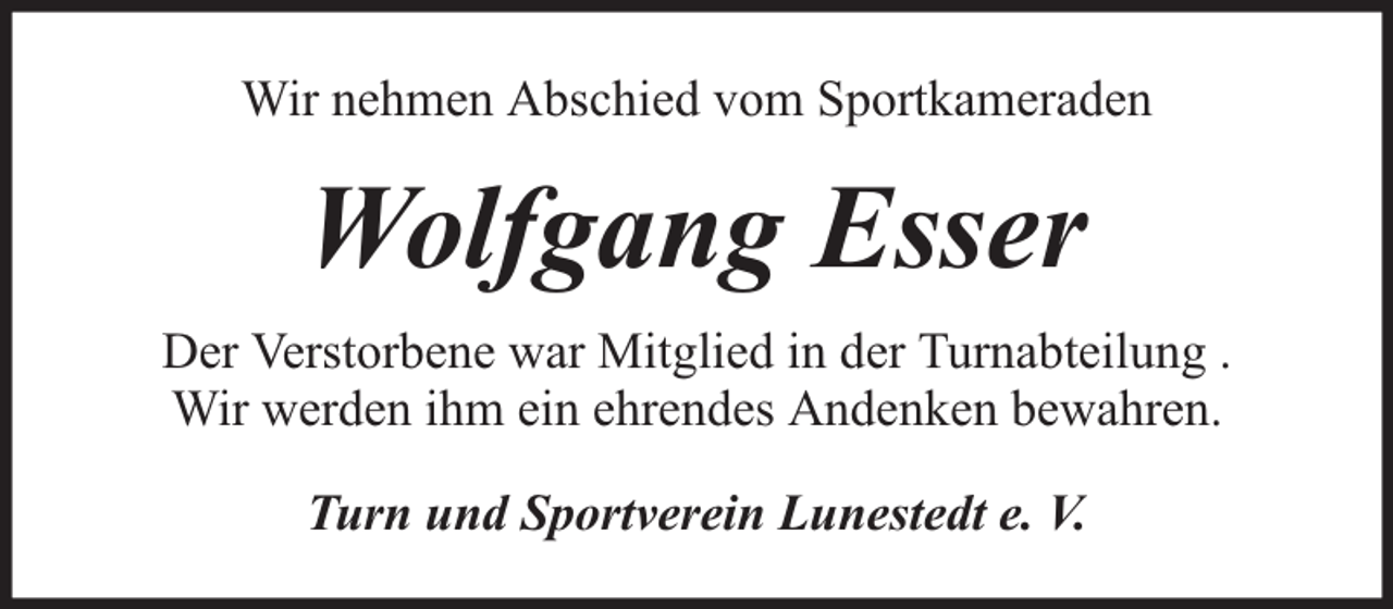 <p>Wir nehmen Abschied vom Sportkameraden</p><p>Wolfgang Esser<br />Der Verstorbene war Mitglied in der Turnabteilung .<br />Wir werden ihm ein ehrendes Andenken bewahren.<br />Turn und Sportverein Lunestedt e. V.</p>