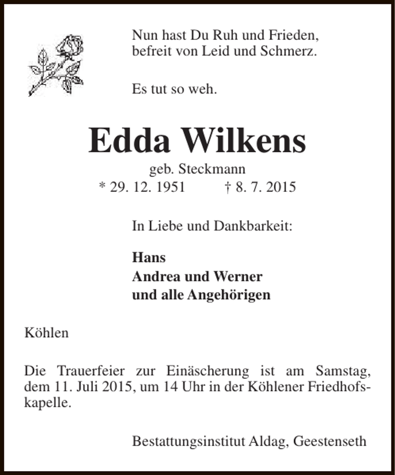 <p>Nun hast Du Ruh und Frieden,<br />befreit von Leid und Schmerz.<br />Es tut so weh.</p><p>Edda Wilkens<br />geb. Steckmann<br />* 29. 12. 1951<br />† 8. 7. 2015<br />In Liebe und Dankbarkeit:<br />Hans<br />Andrea und Werner<br />und alle Angehörigen<br />Köhlen<br />Die Trauerfeier zur Einäscherung ist am Samstag,<br />dem 11. Juli 2015, um 14 Uhr in der Köhlener Friedhofskapelle.<br />Bestattungsinstitut Aldag, Geestenseth</p>