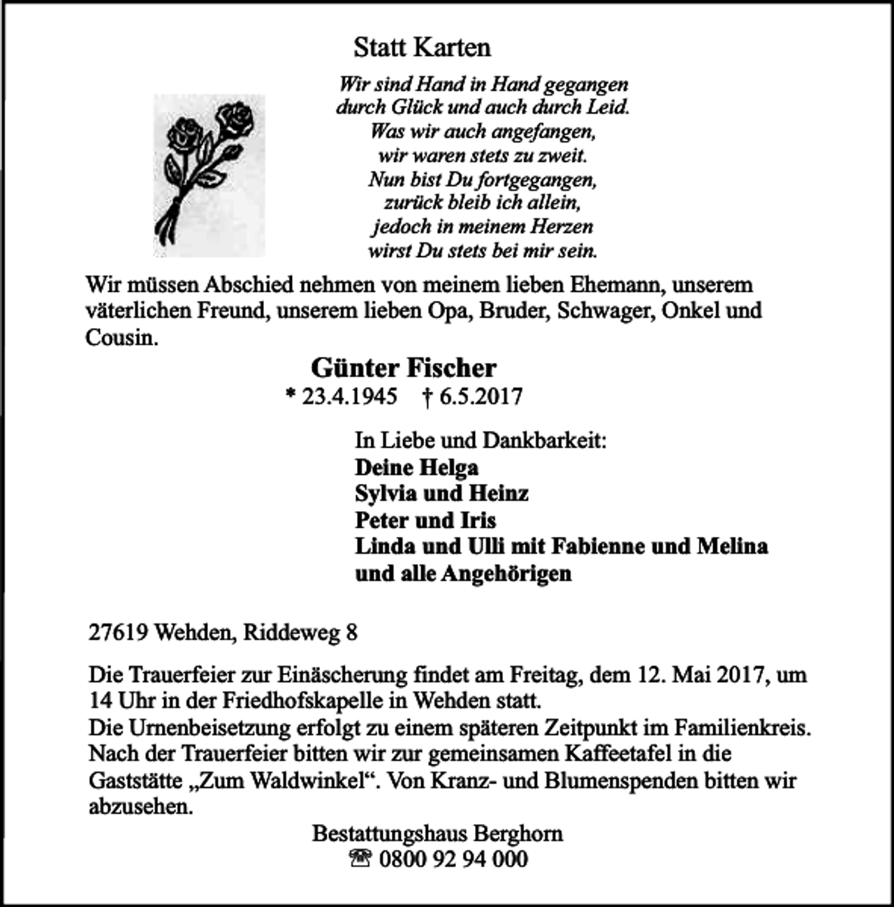 <p>Statt Karten<br />Wir sind Hand in Hand gegangen<br />durch Glück und auch durch Leid.<br />Was wir auch angefangen,<br />wir waren stets zu zweit.<br />Nun bist Du fortgegangen,<br />zurück bleib ich allein,<br />jedoch in meinem Herzen<br />wirst Du stets bei mir sein.</p><p>Wir müssen Abschied nehmen von meinem lieben Ehemann, unserem<br />väterlichen Freund, unserem lieben Opa, Bruder, Schwager, Onkel und<br />Cousin.</p><p>Günter Fischer</p><p>* 23.4.1945 † 6.5.2017<br />In Liebe und Dankbarkeit:<br />Deine Helga<br />Sylvia und Heinz<br />Peter und Iris<br />Linda und Ulli mit Fabienne und Melina<br />und alle Angehörigen<br />27619 Wehden, Riddeweg 8<br />Die Trauerfeier zur Einäscherung findet am Freitag, dem 12. Mai 2017, um<br />14 Uhr in der Friedhofskapelle in Wehden statt.<br />Die Urnenbeisetzung erfolgt zu einem späteren Zeitpunkt im Familienkreis.<br />Nach der Trauerfeier bitten wir zur gemeinsamen Kaffeetafel in die<br />Gaststätte „Zum Waldwinkel“. Von Kranz- und Blumenspenden bitten wir<br />abzusehen.<br />Bestattungshaus Berghorn<br />' 0800 92 94 000</p>