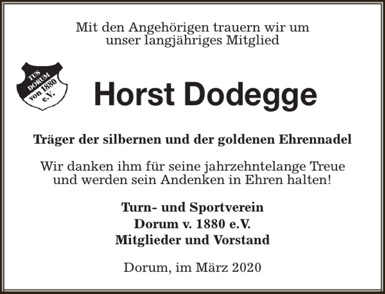 <p>Mit den Angehörigen trauern wir um<br />unser langjähriges Mitglied</p><p>Horst Dodegge<br />Träger der silbernen und der goldenen Ehrennadel<br />Wir danken ihm für seine jahrzehntelange Treue<br />und werden sein Andenken in Ehren halten!<br />Turn- und Sportverein<br />Dorum v. 1880 e.V.<br />Mitglieder und Vorstand<br />Dorum, im März 2020</p>