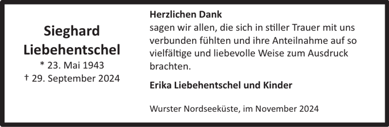 <p>Sieghard<br />Liebehentschel<br />* 23. Mai 1943<br />† 29. September 2024</p><p>Herzlichen Dank<br />sagen wir allen, die sich in stiller Trauer mit uns<br />verbunden fühlten und ihre Anteilnahme auf so<br />vielfältige und liebevolle Weise zum Ausdruck<br />brachten.<br />Erika Liebehentschel und Kinder<br />Wurster Nordseeküste, im November 2024</p>