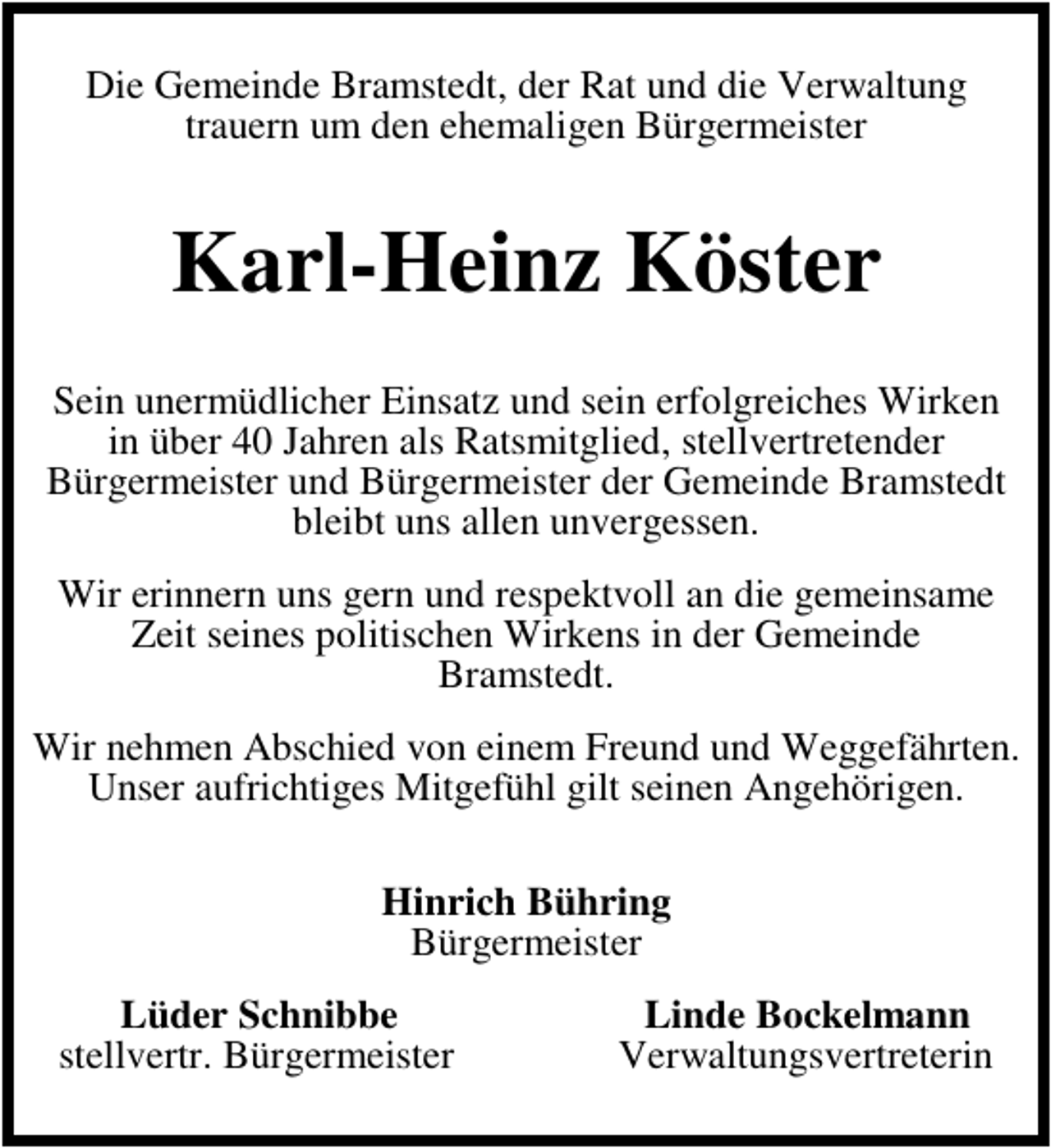 <p>Die Gemeinde Bramstedt, der Rat und die Verwaltung<br />trauern um den ehemaligen Bürgermeister</p><p>Karl-Heinz Köster<br />Sein unermüdlicher Einsatz und sein erfolgreiches Wirken<br />in über 40 Jahren als Ratsmitglied, stellvertretender<br />Bürgermeister und Bürgermeister der Gemeinde Bramstedt<br />bleibt uns allen unvergessen.<br />Wir erinnern uns gern und respektvoll an die gemeinsame<br />Zeit seines politischen Wirkens in der Gemeinde<br />Bramstedt.<br />Wir nehmen Abschied von einem Freund und Weggefährten.<br />Unser aufrichtiges Mitgefühl gilt seinen Angehörigen.<br />Hinrich Bühring<br />Bürgermeister<br />Lüder Schnibbe<br />stellvertr. Bürgermeister</p><p>Linde Bockelmann<br />Verwaltungsvertreterin</p>