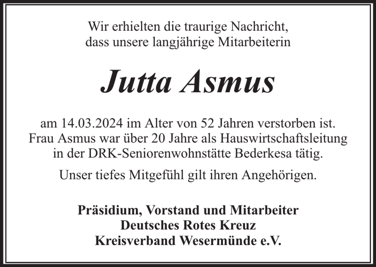 <p>Wir erhielten die traurige Nachricht,<br />dass unsere langjährige Mitarbeiterin</p><p>Jutta Asmus<br />am 14.03.2024 im Alter von 52 Jahren verstorben ist.<br />Frau Asmus war über 20 Jahre als Hauswirtschaftsleitung<br />in der DRK-Seniorenwohnstätte Bederkesa tätig.<br />Unser tiefes Mitgefühl gilt ihren Angehörigen.<br />Präsidium, Vorstand und Mitarbeiter<br />Deutsches Rotes Kreuz<br />Kreisverband Wesermünde e.V.</p>