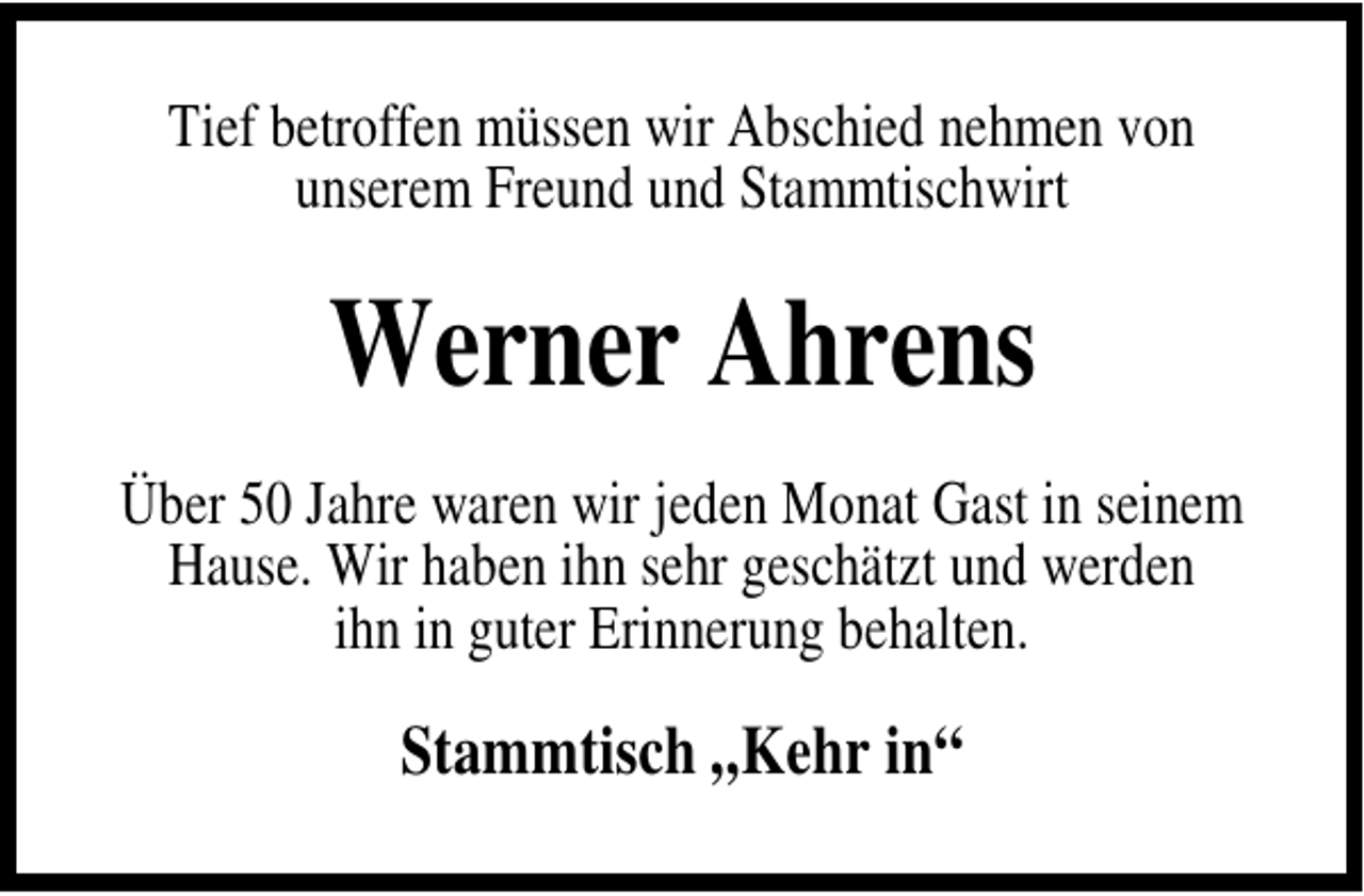 <p>Tief betroffen müssen wir Abschied nehmen von<br />unserem Freund und Stammtischwirt</p><p>Werner Ahrens<br />Über 50 Jahre waren wir jeden Monat Gast in seinem<br />Hause. Wir haben ihn sehr geschätzt und werden<br />ihn in guter Erinnerung behalten.</p><p>Stammtisch „Kehr in“</p>