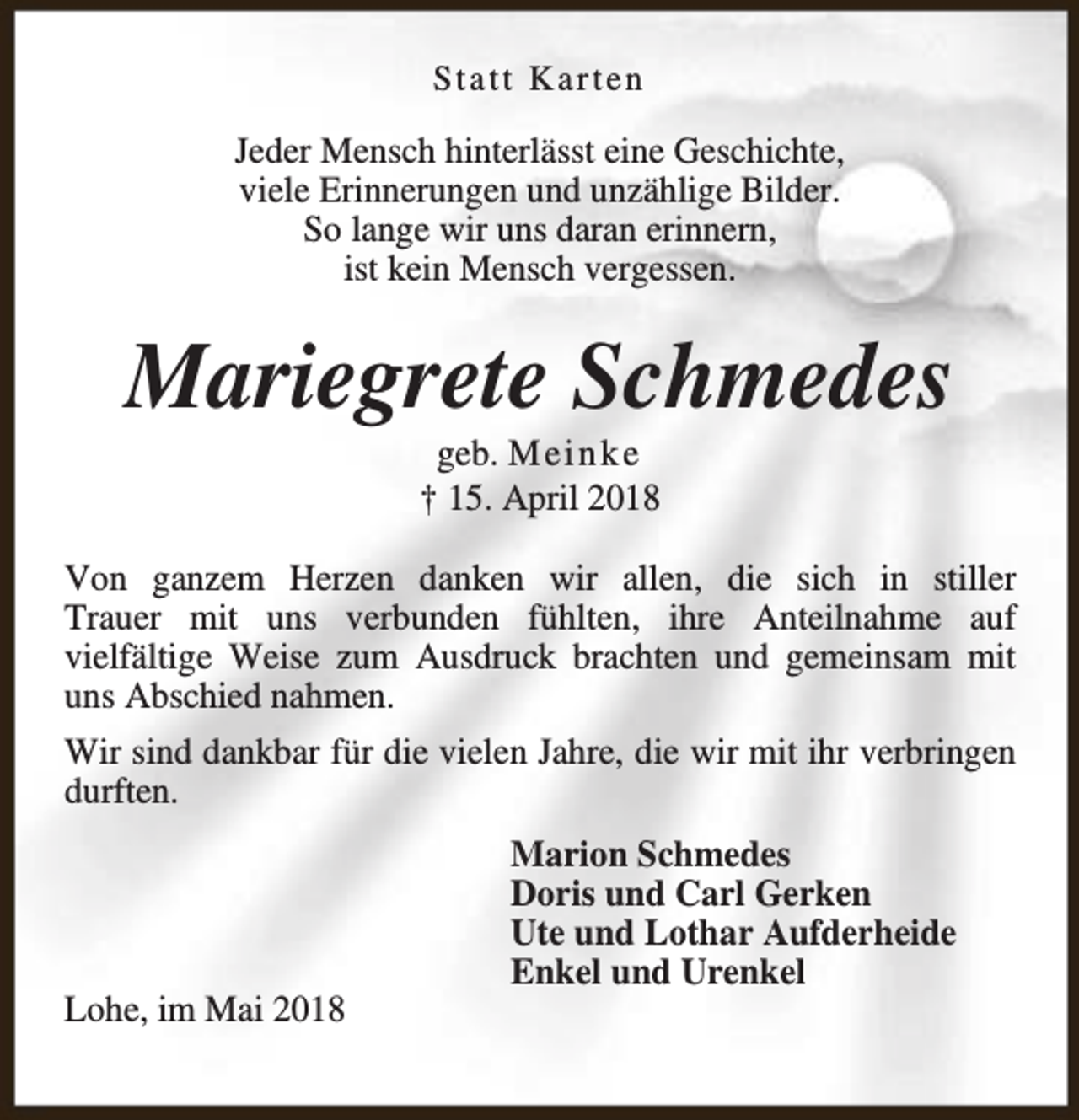 <p>Statt Karten</p><p>Jeder Mensch hinterlässt eine Geschichte,<br />viele Erinnerungen und unzählige Bilder.<br />So lange wir uns daran erinnern,<br />ist kein Mensch vergessen.</p><p>Mariegrete Schmedes<br />geb. M e i n k e<br />† 15. April 2018</p><p>Von ganzem Herzen danken wir allen, die sich in stiller<br />Trauer mit uns verbunden fühlten, ihre Anteilnahme auf<br />vielfältige Weise zum Ausdruck brachten und gemeinsam mit<br />uns Abschied nahmen.<br />Wir sind dankbar für die vielen Jahre, die wir mit ihr verbringen<br />durften.</p><p>Lohe, im Mai 2018</p><p>Marion Schmedes<br />Doris und Carl Gerken<br />Ute und Lothar Aufderheide<br />Enkel und Urenkel</p>