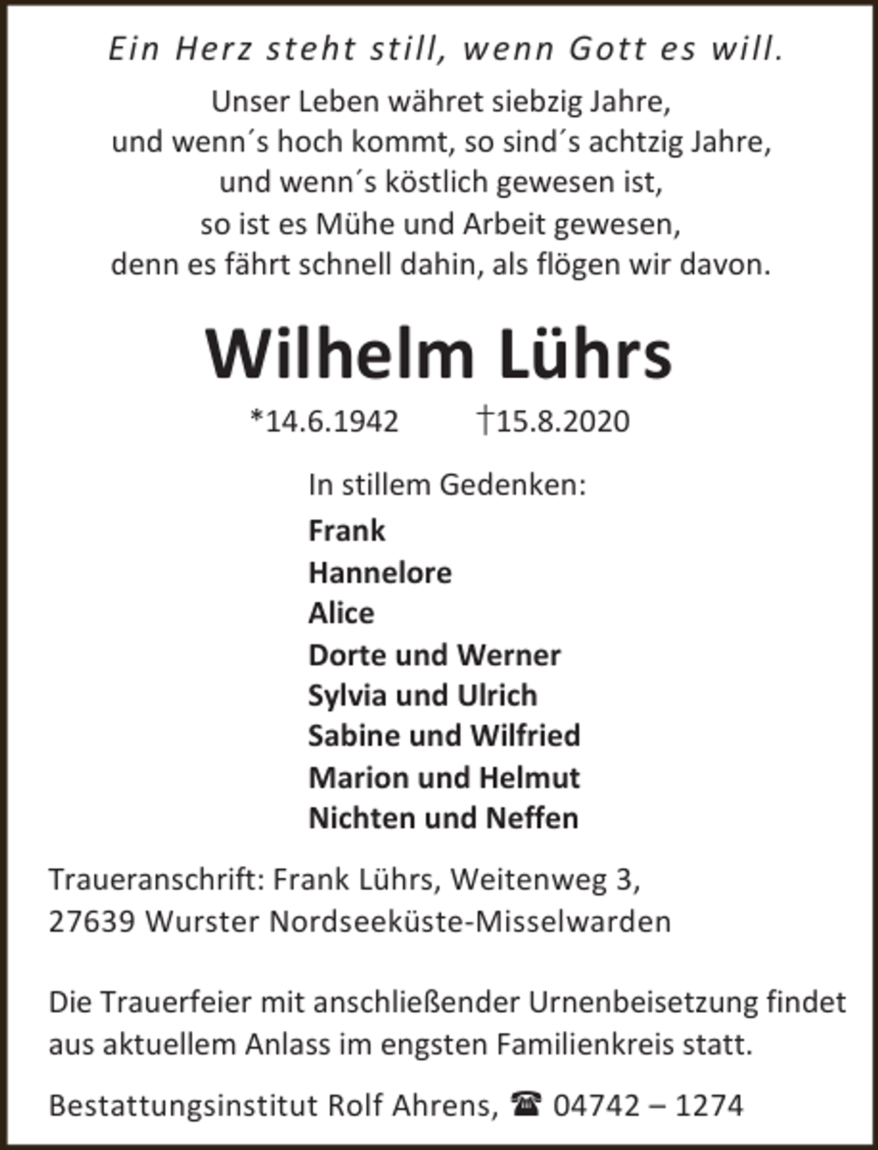 <p>Ein Herz steht still, wenn Gott es will .<br />Unser Leben währet siebzig Jahre,<br />und wenn´s hoch kommt, so sind´s achtzig Jahre,<br />und wenn´s köstlich gewesen ist,<br />so ist es Mühe und Arbeit gewesen,<br />denn es fährt schnell dahin, als flögen wir davon.</p><p>Wilhelm Lührs<br />*14.6.1942</p><p>†15.8.2020</p><p>In stillem Gedenken:<br />Frank<br />Hannelore<br />Alice<br />Dorte und Werner<br />Sylvia und Ulrich<br />Sabine und Wilfried<br />Marion und Helmut<br />Nichten und Neffen<br />Traueranschrift: Frank Lührs, Weitenweg 3,<br />27639 Wurster Nordseeküste-Misselwarden<br />Die Trauerfeier mit anschließender Urnenbeisetzung findet<br />aus aktuellem Anlass im engsten Familienkreis statt.<br />Bestattungsinstitut Rolf Ahrens,  04742 – 1274</p>