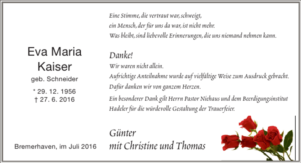<p>Eine Stimme,die vertraut war,schweigt,<br />ein Mensch,der für uns da war,ist nicht mehr.<br />Was bleibt,sind liebevolle Erinnerungen,die uns niemand nehmen kann.</p><p>Eva Maria<br />Kaiser<br />geb. Schneider<br />* 29. 12. 1956<br />† 27. 6. 2016</p><p>Bremerhaven, im Juli 2016</p><p>Danke!</p><p>Wir waren nicht allein.<br />Aufrichtige Anteilnahme wurde auf vielfältige Weise zum Ausdruck gebracht.<br />Dafür danken wir von ganzem Herzen.<br />Ein besonderer Dank gilt Herrn Pastor Niehaus und dem Beerdigungsinstitut<br />Hadeler für die würdevolle Gestaltung der Trauerfeier.</p><p>Günter<br />mit Christine und Thomas</p>