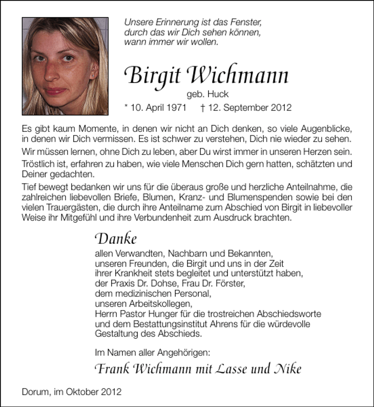 <p>Unsere Erinnerung ist das Fenster,<br />durch das wir Dich sehen können,<br />wann immer wir wollen.</p><p>Birgit Wichmann</p><p>geb. Huck<br />* 10. April 1971 † 12. September 2012</p><p>Es gibt kaum Momente, in denen wir nicht an Dich denken, so viele Augenblicke,<br />in denen wir Dich vermissen. Es ist schwer zu verstehen, Dich nie wieder zu sehen.<br />Wir müssen lernen, ohne Dich zu leben, aber Du wirst immer in unseren Herzen sein.<br />Tröstlich ist, erfahren zu haben, wie viele Menschen Dich gern hatten, schätzten und<br />Deiner gedachten.<br />Tief bewegt bedanken wir uns für die überaus große und herzliche Anteilnahme, die<br />zahlreichen liebevollen Briefe, Blumen, Kranz- und Blumenspenden sowie bei den<br />vielen Trauergästen, die durch ihre Anteilname zum Abschied von Birgit in liebevoller<br />Weise ihr Mitgefühl und ihre Verbundenheit zum Ausdruck brachten.</p><p>Danke</p><p>allen Verwandten, Nachbarn und Bekannten,<br />unseren Freunden, die Birgit und uns in der Zeit<br />ihrer Krankheit stets begleitet und unterstützt haben,<br />der Praxis Dr. Dohse, Frau Dr. Förster,<br />dem medizinischen Personal,<br />unseren Arbeitskollegen,<br />Herrn Pastor Hunger für die trostreichen Abschiedsworte<br />und dem Bestattungsinstitut Ahrens für die würdevolle<br />Gestaltung des Abschieds.<br />Im Namen aller Angehörigen:</p><p>Frank Wichmann mit Lasse und Nike<br />Dorum, im Oktober 2012</p>