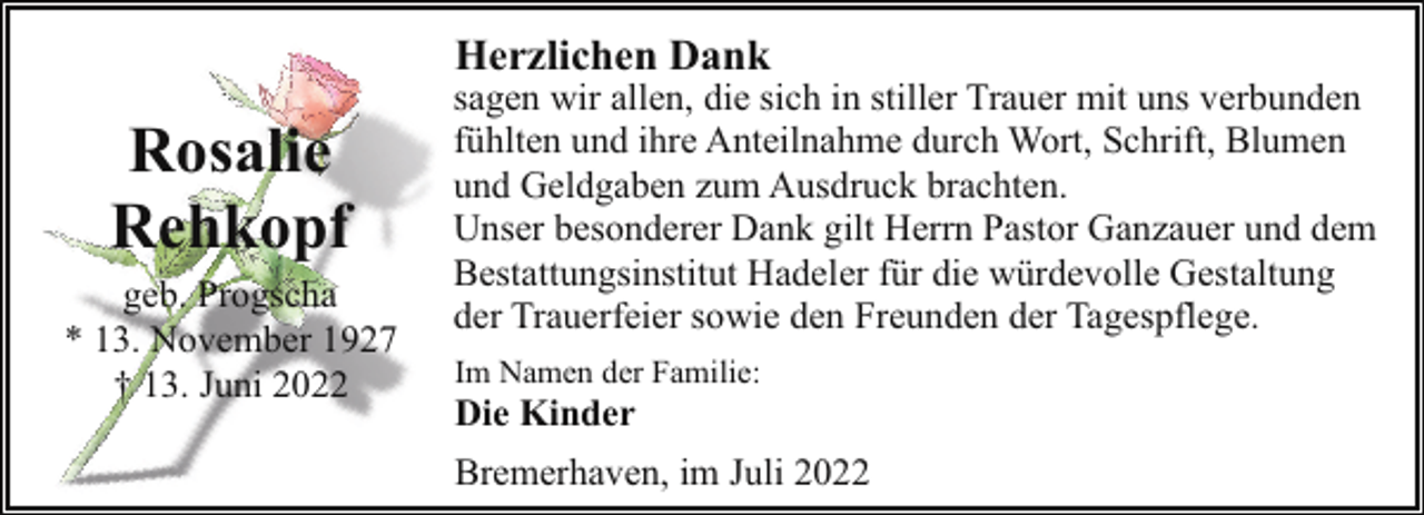 <p>Herzlichen Dank</p><p>Rosalie<br />Rehkopf</p><p>geb. Progscha<br />* 13. November 1927<br />† 13. Juni 2022</p><p>sagen wir allen, die sich in stiller Trauer mit uns verbunden<br />fühlten und ihre Anteilnahme durch Wort, Schrift, Blumen<br />und Geldgaben zum Ausdruck brachten.<br />Unser besonderer Dank gilt Herrn Pastor Ganzauer und dem<br />Bestattungsinstitut Hadeler für die würdevolle Gestaltung<br />der Trauerfeier sowie den Freunden der Tagespflege.<br />Im Namen der Familie:</p><p>Die Kinder</p><p>Bremerhaven, im Juli 2022</p>