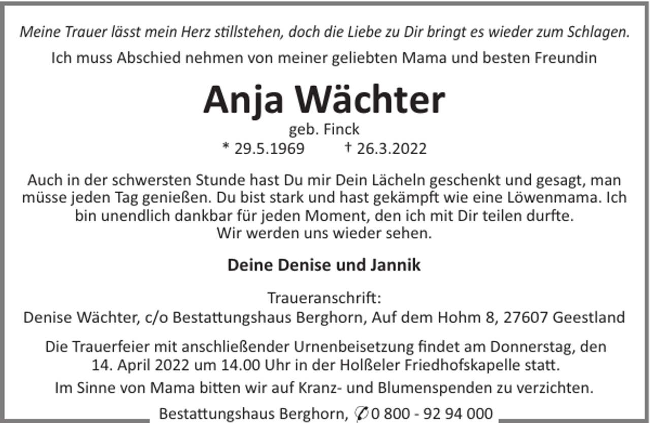 <p>Meine Trauer lässt mein Herz sllstehen, doch die Liebe zu Dir bringt es wieder zum Schlagen.<br />Ich muss Abschied nehmen von meiner geliebten Mama und besten Freundin</p><p>Anja Wächter<br />geb. Finck<br />* 29.5.1969<br />† 26.3.2022<br />Auch in der schwersten Stunde hast Du mir Dein Lächeln geschenkt und gesagt, man<br />müsse jeden Tag genießen. Du bist stark und hast gekämp! wie eine Löwenmama. Ich<br />bin unendlich dankbar für jeden Moment, den ich mit Dir teilen dur!e.<br />Wir werden uns wieder sehen.</p><p>Deine Denise und Jannik<br />Traueranschri!:<br />Denise Wächter, c/o Besta"ungshaus Berghorn, Auf dem Hohm 8, 27607 Geestland<br />Die Trauerfeier mit anschließender Urnenbeisetzung ﬁndet am Donnerstag, den<br />14. April 2022 um 14.00 Uhr in der Holßeler Friedhofskapelle sta".<br />Im Sinne von Mama bi"en wir auf Kranz- und Blumenspenden zu verzichten.<br />Besta"ungshaus Berghorn, * 0 800 - 92 94 000</p>