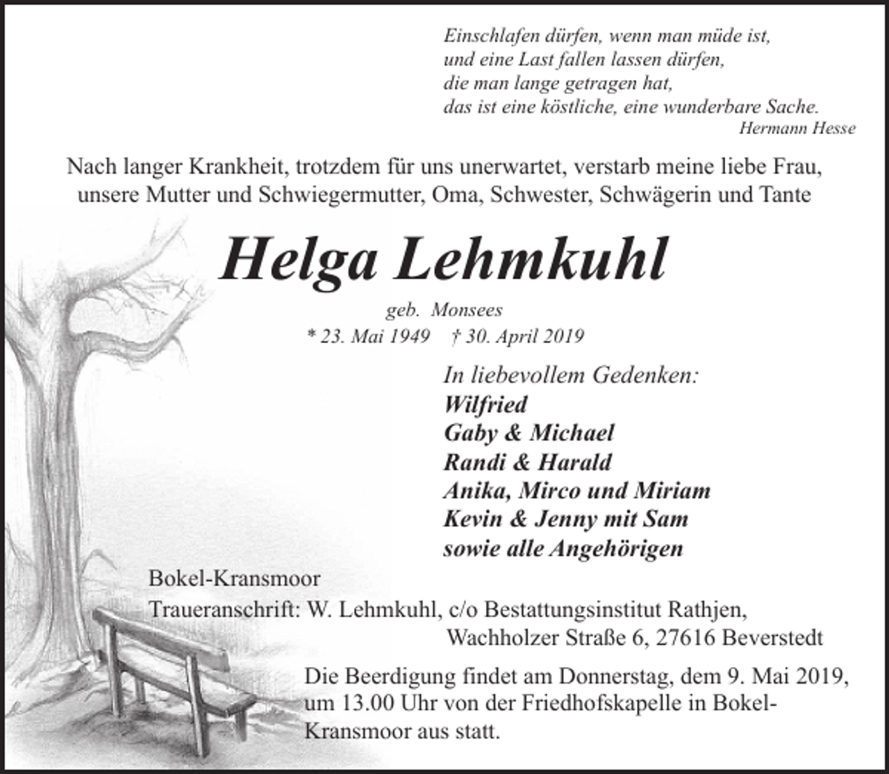 <p>Einschlafen dürfen, wenn man müde ist,<br />und eine Last fallen lassen dürfen,<br />die man lange getragen hat,<br />das ist eine köstliche, eine wunderbare Sache.</p><p>Hermann Hesse</p><p>Nach langer Krankheit, trotzdem für uns unerwartet, verstarb meine liebe Frau,<br />unsere Mutter und Schwiegermutter, Oma, Schwester, Schwägerin und Tante</p><p>Helga Lehmkuhl<br />geb. Monsees<br />* 23. Mai 1949 † 30. April 2019</p><p>In liebevollem Gedenken:<br />Wilfried<br />Gaby &amp; Michael<br />Randi &amp; Harald<br />Anika, Mirco und Miriam<br />Kevin &amp; Jenny mit Sam<br />sowie alle Angehörigen</p><p>Bokel-Kransmoor<br />Traueranschrift: W. Lehmkuhl, c/o Bestattungsinstitut Rathjen,<br />Wachholzer Straße 6, 27616 Beverstedt<br />Die Beerdigung findet am Donnerstag, dem 9. Mai 2019,<br />um 13.00 Uhr von der Friedhofskapelle in BokelKransmoor aus statt.</p>