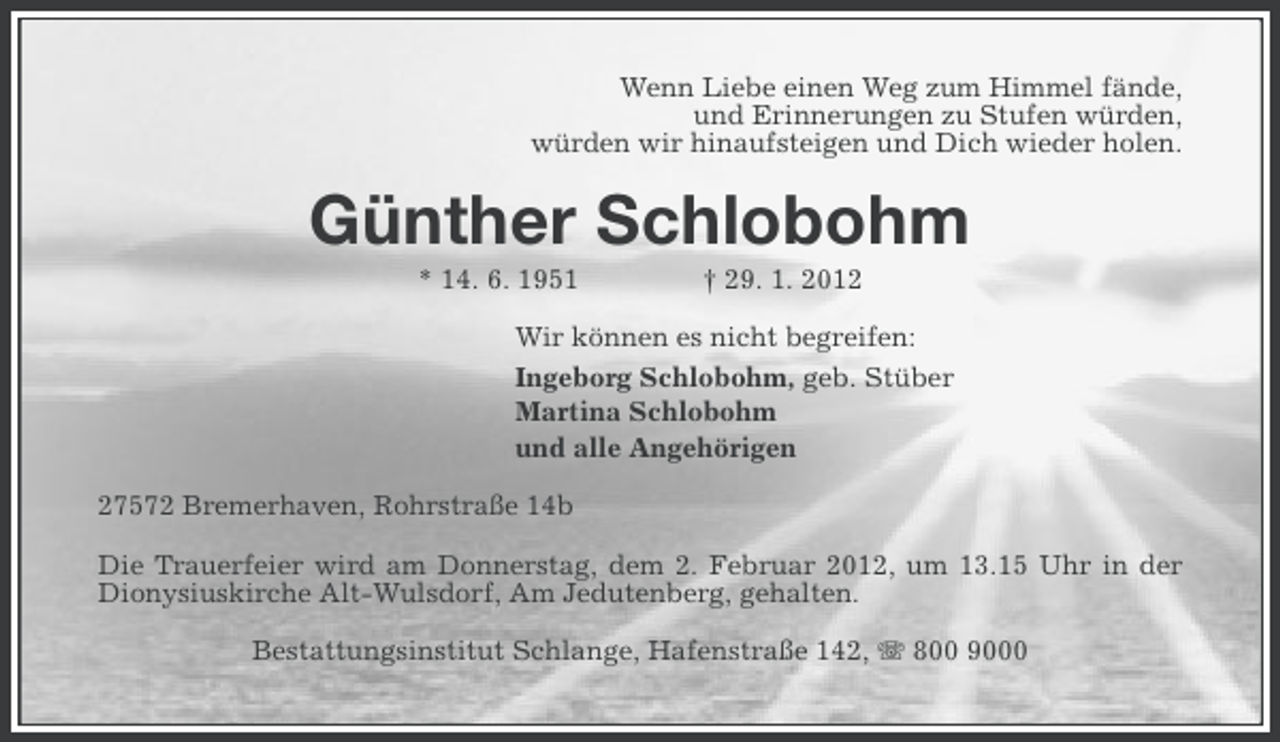 <p>Wenn Liebe einen Weg zum Himmel fände,<br />und Erinnerungen zu Stufen würden,<br />würden wir hinaufsteigen und Dich wieder holen.</p>
<p>Günther Schlobohm<br />* 14. 6. 1951</p>
<p>† 29. 1. 2012</p>
<p>Wir können es nicht begreifen:<br />Ingeborg Schlobohm, geb. Stüber<br />Martina Schlobohm<br />und alle Angehörigen<br />27572 Bremerhaven, Rohrstraße 14b<br />Die Trauerfeier wird am Donnerstag, dem 2. Februar 2012, um 13.15 Uhr in der<br />Dionysiuskirche Alt-Wulsdorf, Am Jedutenberg, gehalten.<br />Bestattungsinstitut Schlange, Hafenstraße 142, 800 9000</p>