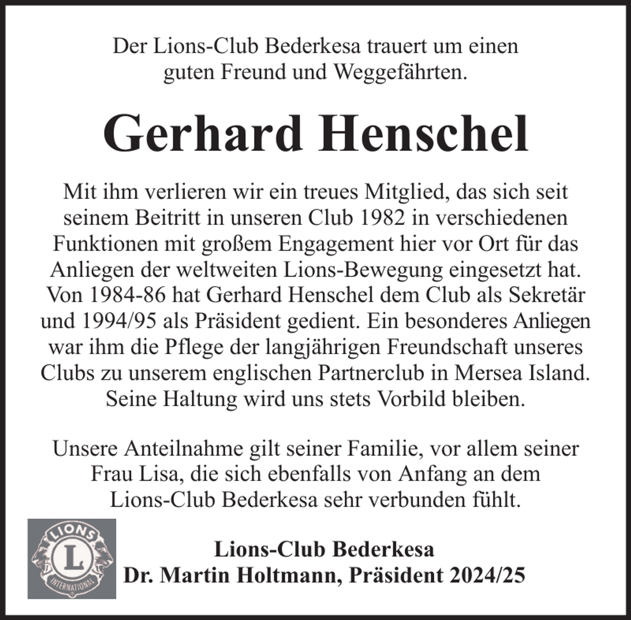 <p>Der Lions-Club Bederkesa trauert um einen<br />guten Freund und Weggefährten.</p><p>Gerhard Henschel<br />Mit ihm verlieren wir ein treues Mitglied, das sich seit<br />seinem Beitritt in unseren Club 1982 in verschiedenen<br />Funktionen mit großem Engagement hier vor Ort für das<br />Anliegen der weltweiten Lions-Bewegung eingesetzt hat.<br />Von 1984-86 hat Gerhard Henschel dem Club als Sekretär<br />und 1994/95 als Präsident gedient. Ein besonderes Anliegen<br />war ihm die Pflege der langjährigen Freundschaft unseres<br />Clubs zu unserem englischen Partnerclub in Mersea Island.<br />Seine Haltung wird uns stets Vorbild bleiben.<br />Unsere Anteilnahme gilt seiner Familie, vor allem seiner<br />Frau Lisa, die sich ebenfalls von Anfang an dem<br />Lions-Club Bederkesa sehr verbunden fühlt.<br />Lions-Club Bederkesa<br />Dr. Martin Holtmann, Präsident 2024/25</p>