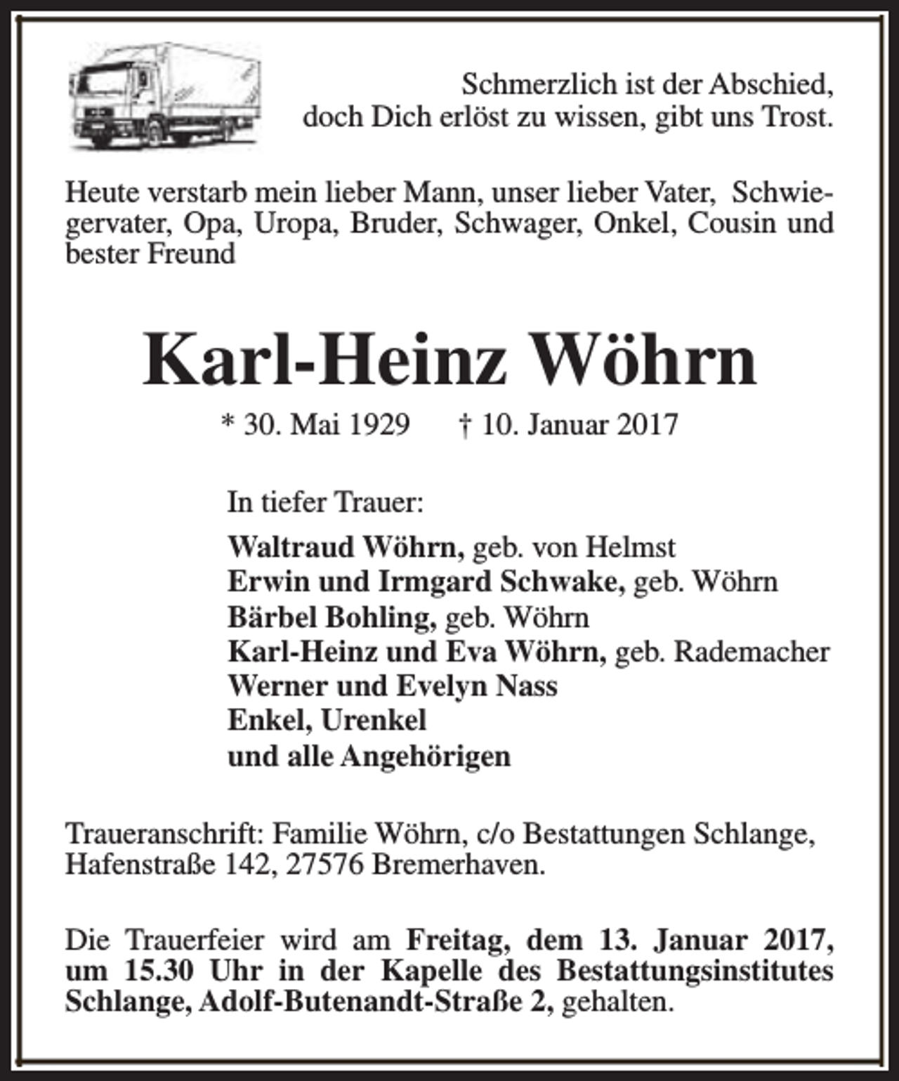 <p>Schmerzlich ist der Abschied,<br />doch Dich erlöst zu wissen, gibt uns Trost.<br />Heute verstarb mein lieber Mann, unser lieber Vater, Schwiegervater, Opa, Uropa, Bruder, Schwager, Onkel, Cousin und<br />bester Freund</p><p>Karl-Heinz Wöhrn<br />* 30. Mai 1929</p><p>† 10. Januar 2017</p><p>In tiefer Trauer:<br />Waltraud Wöhrn, geb. von Helmst<br />Erwin und Irmgard Schwake, geb. Wöhrn<br />Bärbel Bohling, geb. Wöhrn<br />Karl-Heinz und Eva Wöhrn, geb. Rademacher<br />Werner und Evelyn Nass<br />Enkel, Urenkel<br />und alle Angehörigen<br />Traueranschrift: Familie Wöhrn, c/o Bestattungen Schlange,<br />Hafenstraße 142, 27576 Bremerhaven.<br />Die Trauerfeier wird am Freitag, dem 13. Januar 2017,<br />um 15.30 Uhr in der Kapelle des Bestattungsinstitutes<br />Schlange, Adolf-Butenandt-Straße 2, gehalten.</p>