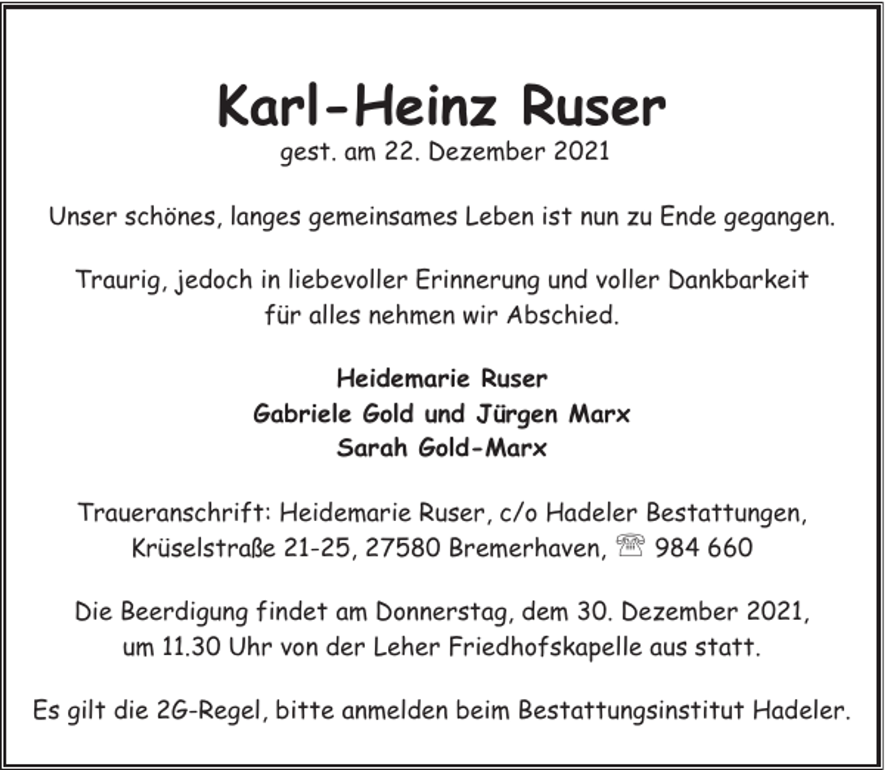 <p>Karl-Heinz Ruser<br />gest. am 22. Dezember 2021</p><p>Unser schönes, langes gemeinsames Leben ist nun zu Ende gegangen.<br />Traurig, jedoch in liebevoller Erinnerung und voller Dankbarkeit<br />für alles nehmen wir Abschied.<br />Heidemarie Ruser<br />Gabriele Gold und Jürgen Marx<br />Sarah Gold-Marx<br />Traueranschrift: Heidemarie Ruser, c/o Hadeler Bestattungen,<br />Krüselstraße 21-25, 27580 Bremerhaven, ' 984 660<br />Die Beerdigung findet am Donnerstag, dem 30. Dezember 2021,<br />um 11.30 Uhr von der Leher Friedhofskapelle aus statt.<br />Es gilt die 2G-Regel, bitte anmelden beim Bestattungsinstitut Hadeler.</p>