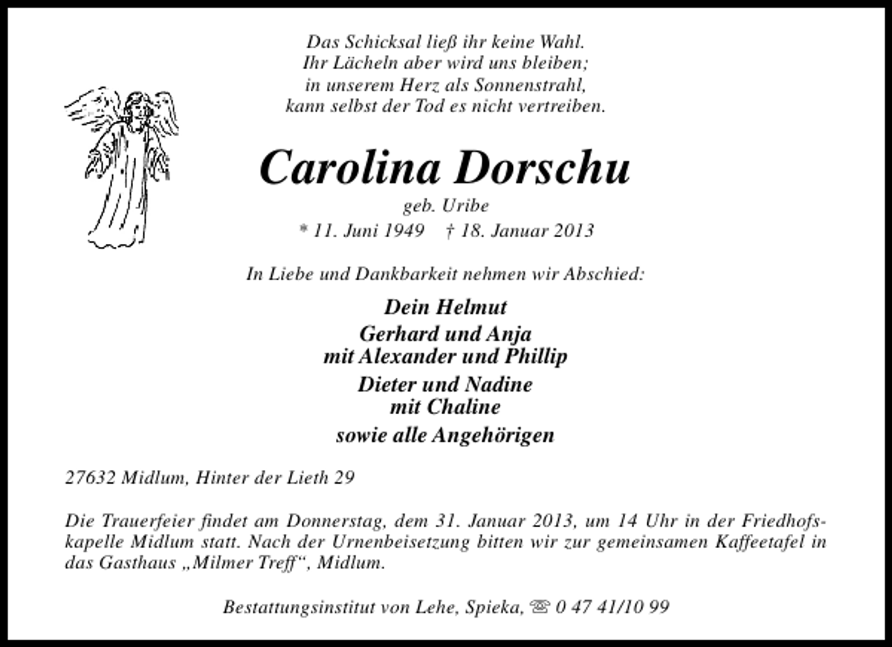 <p>Das Schicksal ließ ihr keine Wahl.<br />Ihr Lächeln aber wird uns bleiben;<br />in unserem Herz als Sonnenstrahl,<br />kann selbst der Tod es nicht vertreiben.</p><p>Carolina Dorschu<br />geb. Uribe<br />* 11. Juni 1949 † 18. Januar 2013</p><p>In Liebe und Dankbarkeit nehmen wir Abschied:</p><p>Dein Helmut<br />Gerhard und Anja<br />mit Alexander und Phillip<br />Dieter und Nadine<br />mit Chaline<br />sowie alle Angehörigen<br />27632 Midlum, Hinter der Lieth 29<br />Die Trauerfeier findet am Donnerstag, dem 31. Januar 2013, um 14 Uhr in der Friedhofskapelle Midlum statt. Nach der Urnenbeisetzung bitten wir zur gemeinsamen Kaffeetafel in<br />das Gasthaus „Milmer Treff“, Midlum.<br />Bestattungsinstitut von Lehe, Spieka, s 0 47 41/10 99</p>