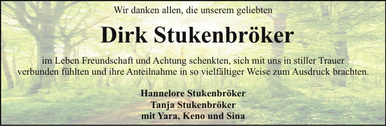 <p>Wir danken allen, die unserem geliebten</p><p>Dirk Stukenbröker<br />im Leben Freundschaft und Achtung schenkten, sich mit uns in stiller Trauer<br />verbunden fühlten und ihre Anteilnahme in so vielfältiger Weise zum Ausdruck brachten.<br />Hannelore Stukenbröker<br />Tanja Stukenbröker<br />mit Yara, Keno und Sina</p>