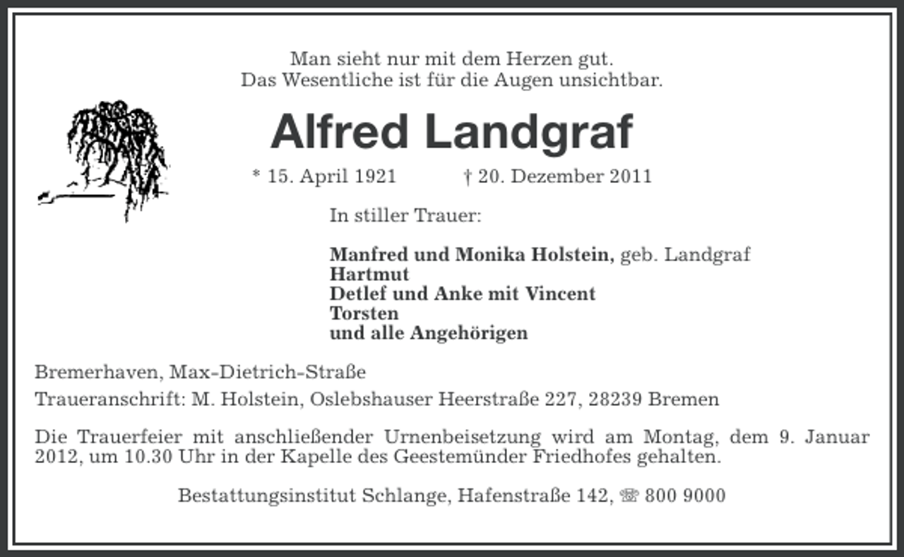 <p>Man sieht nur mit dem Herzen gut.<br />Das Wesentliche ist für die Augen unsichtbar.</p><p>Alfred Landgraf<br />* 15. April 1921</p><p>† 20. Dezember 2011</p><p>In stiller Trauer:<br />Manfred und Monika Holstein, geb. Landgraf<br />Hartmut<br />Detlef und Anke mit Vincent<br />Torsten<br />und alle Angehörigen<br />Bremerhaven, Max-Dietrich-Straße<br />Traueranschrift: M. Holstein, Oslebshauser Heerstraße 227, 28239 Bremen<br />Die Trauerfeier mit anschließender Urnenbeisetzung wird am Montag, dem 9. Januar<br />2012, um 10.30 Uhr in der Kapelle des Geestemünder Friedhofes gehalten.<br />Bestattungsinstitut Schlange, Hafenstraße 142, 800 9000</p>